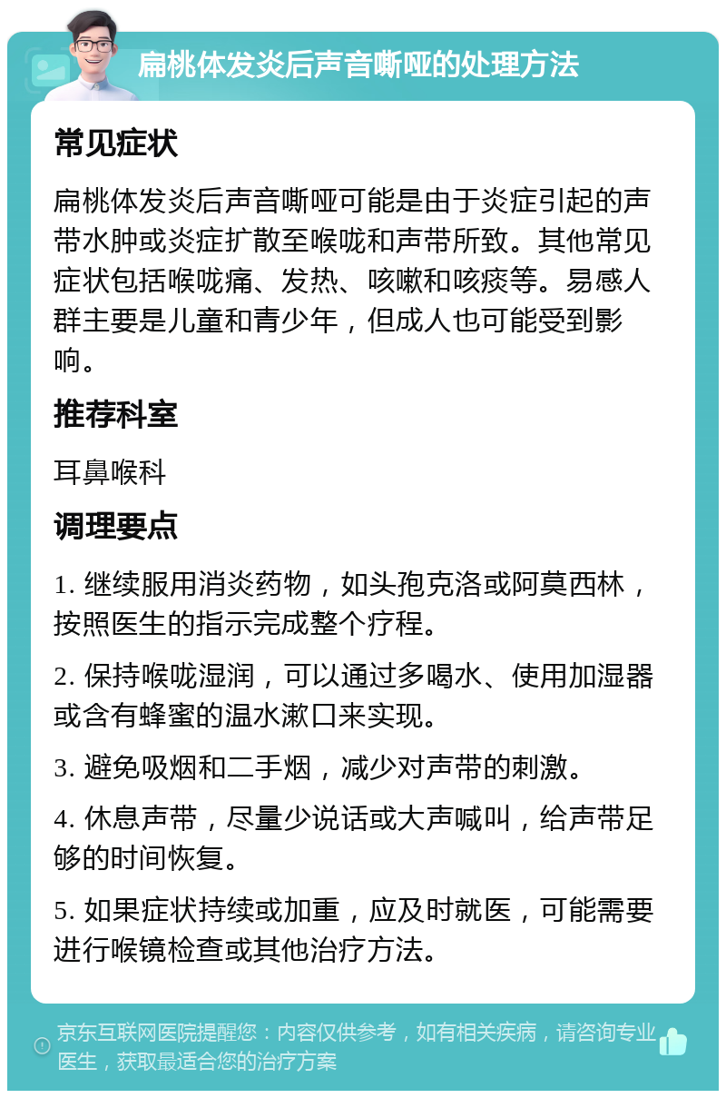 扁桃体发炎后声音嘶哑的处理方法 常见症状 扁桃体发炎后声音嘶哑可能是由于炎症引起的声带水肿或炎症扩散至喉咙和声带所致。其他常见症状包括喉咙痛、发热、咳嗽和咳痰等。易感人群主要是儿童和青少年，但成人也可能受到影响。 推荐科室 耳鼻喉科 调理要点 1. 继续服用消炎药物，如头孢克洛或阿莫西林，按照医生的指示完成整个疗程。 2. 保持喉咙湿润，可以通过多喝水、使用加湿器或含有蜂蜜的温水漱口来实现。 3. 避免吸烟和二手烟，减少对声带的刺激。 4. 休息声带，尽量少说话或大声喊叫，给声带足够的时间恢复。 5. 如果症状持续或加重，应及时就医，可能需要进行喉镜检查或其他治疗方法。