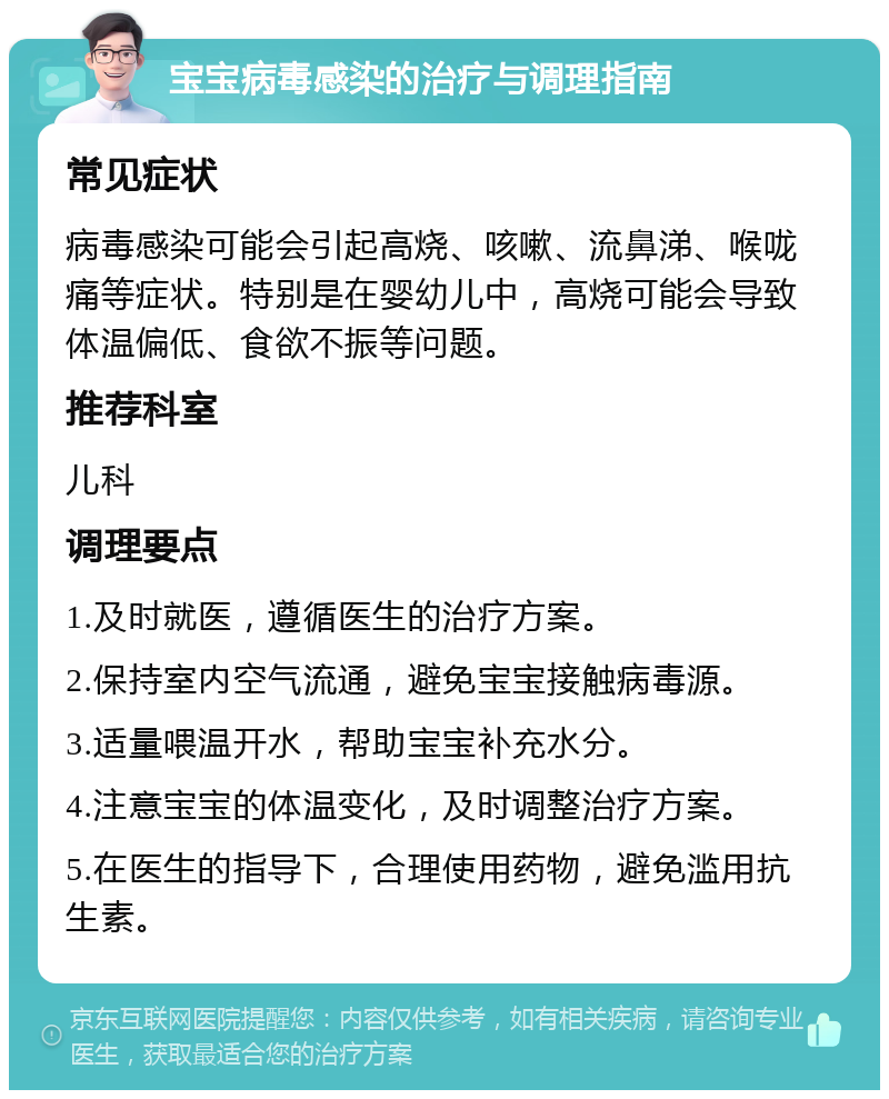 宝宝病毒感染的治疗与调理指南 常见症状 病毒感染可能会引起高烧、咳嗽、流鼻涕、喉咙痛等症状。特别是在婴幼儿中，高烧可能会导致体温偏低、食欲不振等问题。 推荐科室 儿科 调理要点 1.及时就医，遵循医生的治疗方案。 2.保持室内空气流通，避免宝宝接触病毒源。 3.适量喂温开水，帮助宝宝补充水分。 4.注意宝宝的体温变化，及时调整治疗方案。 5.在医生的指导下，合理使用药物，避免滥用抗生素。