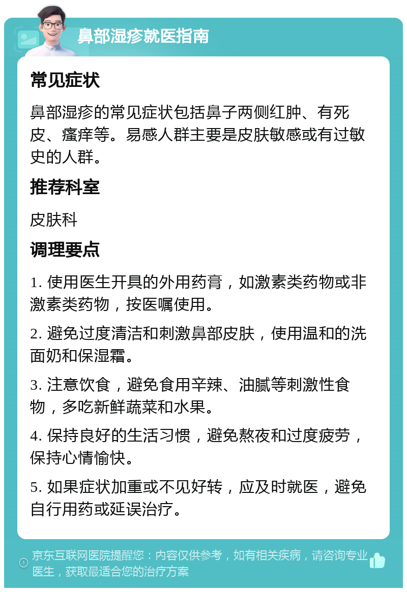 鼻部湿疹就医指南 常见症状 鼻部湿疹的常见症状包括鼻子两侧红肿、有死皮、瘙痒等。易感人群主要是皮肤敏感或有过敏史的人群。 推荐科室 皮肤科 调理要点 1. 使用医生开具的外用药膏，如激素类药物或非激素类药物，按医嘱使用。 2. 避免过度清洁和刺激鼻部皮肤，使用温和的洗面奶和保湿霜。 3. 注意饮食，避免食用辛辣、油腻等刺激性食物，多吃新鲜蔬菜和水果。 4. 保持良好的生活习惯，避免熬夜和过度疲劳，保持心情愉快。 5. 如果症状加重或不见好转，应及时就医，避免自行用药或延误治疗。