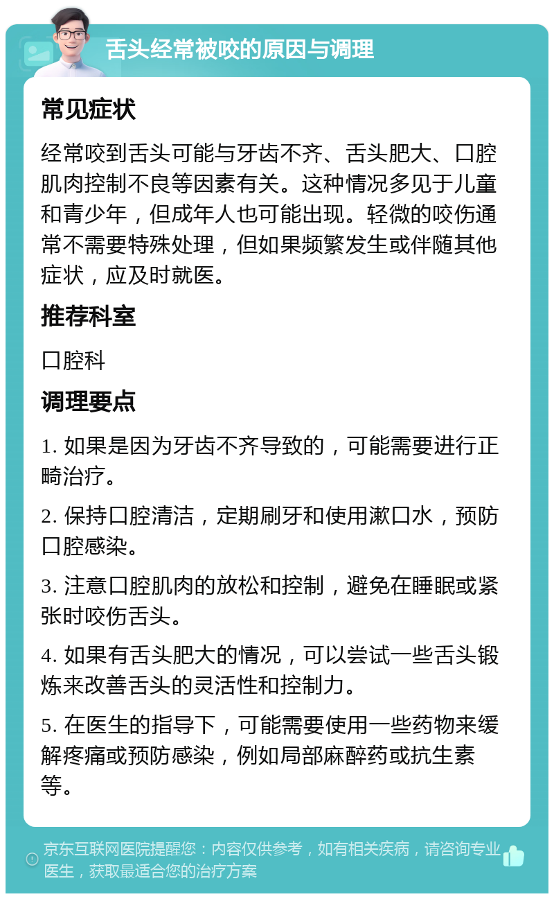 舌头经常被咬的原因与调理 常见症状 经常咬到舌头可能与牙齿不齐、舌头肥大、口腔肌肉控制不良等因素有关。这种情况多见于儿童和青少年，但成年人也可能出现。轻微的咬伤通常不需要特殊处理，但如果频繁发生或伴随其他症状，应及时就医。 推荐科室 口腔科 调理要点 1. 如果是因为牙齿不齐导致的，可能需要进行正畸治疗。 2. 保持口腔清洁，定期刷牙和使用漱口水，预防口腔感染。 3. 注意口腔肌肉的放松和控制，避免在睡眠或紧张时咬伤舌头。 4. 如果有舌头肥大的情况，可以尝试一些舌头锻炼来改善舌头的灵活性和控制力。 5. 在医生的指导下，可能需要使用一些药物来缓解疼痛或预防感染，例如局部麻醉药或抗生素等。