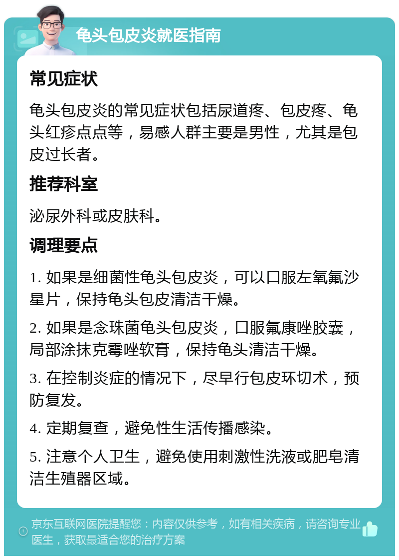 龟头包皮炎就医指南 常见症状 龟头包皮炎的常见症状包括尿道疼、包皮疼、龟头红疹点点等，易感人群主要是男性，尤其是包皮过长者。 推荐科室 泌尿外科或皮肤科。 调理要点 1. 如果是细菌性龟头包皮炎，可以口服左氧氟沙星片，保持龟头包皮清洁干燥。 2. 如果是念珠菌龟头包皮炎，口服氟康唑胶囊，局部涂抹克霉唑软膏，保持龟头清洁干燥。 3. 在控制炎症的情况下，尽早行包皮环切术，预防复发。 4. 定期复查，避免性生活传播感染。 5. 注意个人卫生，避免使用刺激性洗液或肥皂清洁生殖器区域。