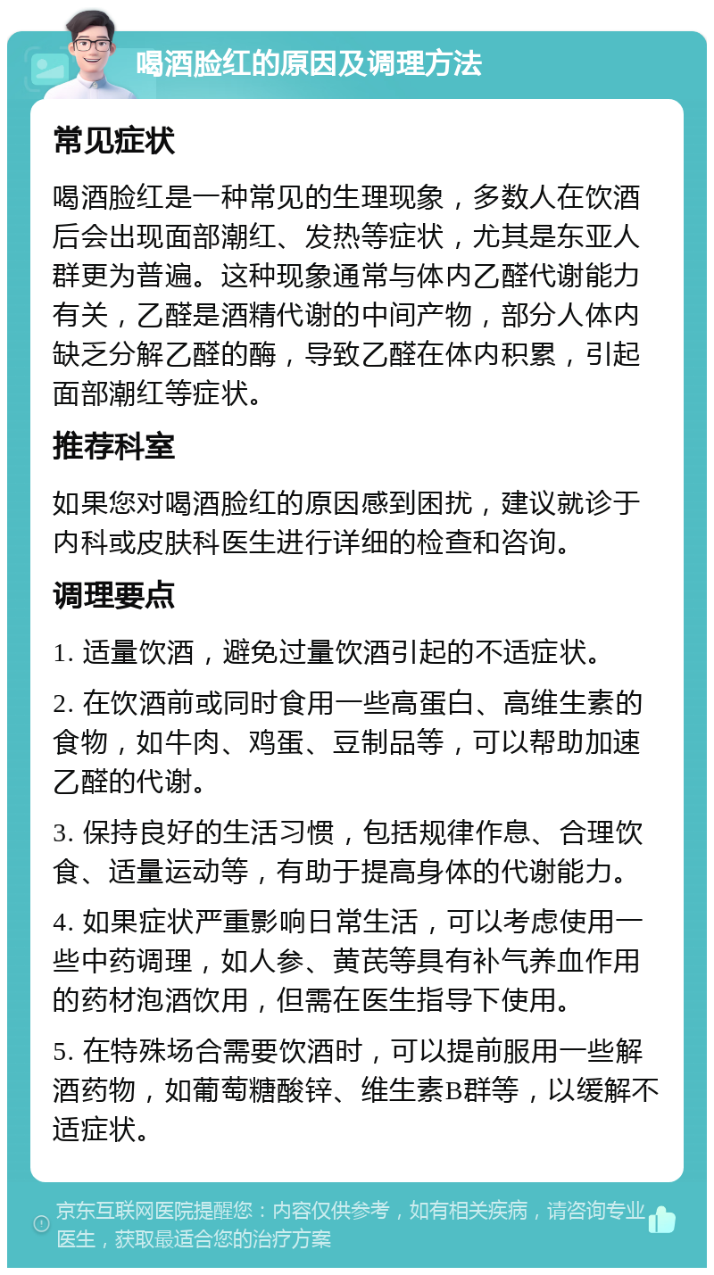 喝酒脸红的原因及调理方法 常见症状 喝酒脸红是一种常见的生理现象，多数人在饮酒后会出现面部潮红、发热等症状，尤其是东亚人群更为普遍。这种现象通常与体内乙醛代谢能力有关，乙醛是酒精代谢的中间产物，部分人体内缺乏分解乙醛的酶，导致乙醛在体内积累，引起面部潮红等症状。 推荐科室 如果您对喝酒脸红的原因感到困扰，建议就诊于内科或皮肤科医生进行详细的检查和咨询。 调理要点 1. 适量饮酒，避免过量饮酒引起的不适症状。 2. 在饮酒前或同时食用一些高蛋白、高维生素的食物，如牛肉、鸡蛋、豆制品等，可以帮助加速乙醛的代谢。 3. 保持良好的生活习惯，包括规律作息、合理饮食、适量运动等，有助于提高身体的代谢能力。 4. 如果症状严重影响日常生活，可以考虑使用一些中药调理，如人参、黄芪等具有补气养血作用的药材泡酒饮用，但需在医生指导下使用。 5. 在特殊场合需要饮酒时，可以提前服用一些解酒药物，如葡萄糖酸锌、维生素B群等，以缓解不适症状。