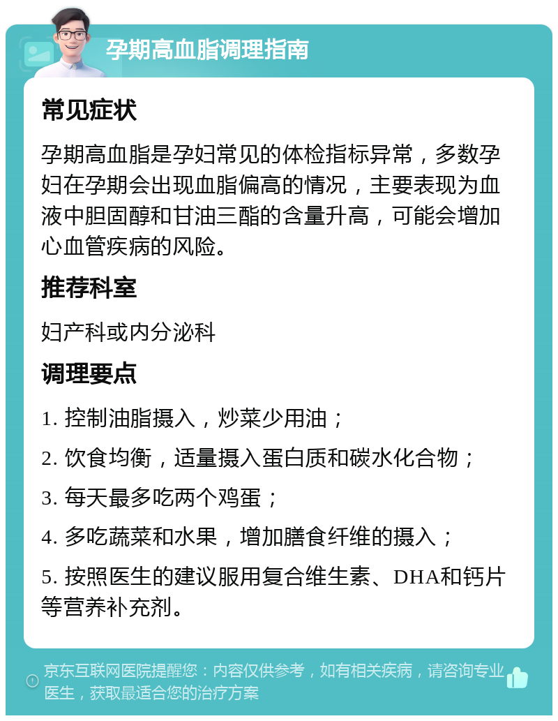 孕期高血脂调理指南 常见症状 孕期高血脂是孕妇常见的体检指标异常，多数孕妇在孕期会出现血脂偏高的情况，主要表现为血液中胆固醇和甘油三酯的含量升高，可能会增加心血管疾病的风险。 推荐科室 妇产科或内分泌科 调理要点 1. 控制油脂摄入，炒菜少用油； 2. 饮食均衡，适量摄入蛋白质和碳水化合物； 3. 每天最多吃两个鸡蛋； 4. 多吃蔬菜和水果，增加膳食纤维的摄入； 5. 按照医生的建议服用复合维生素、DHA和钙片等营养补充剂。