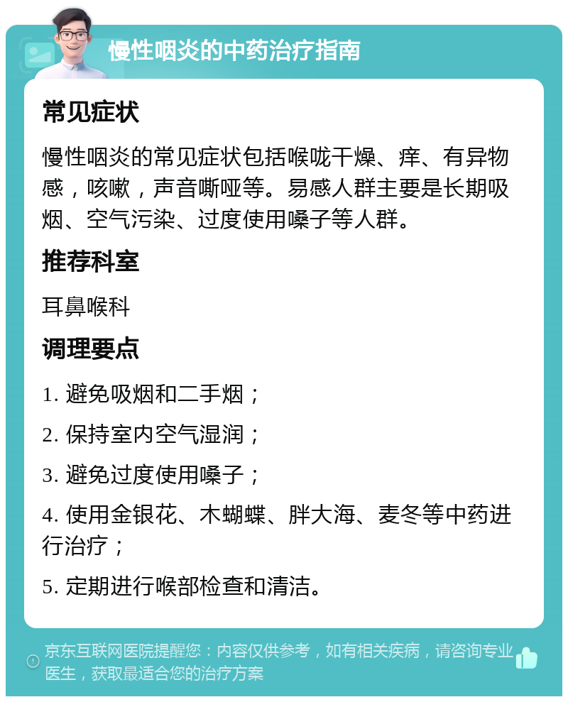 慢性咽炎的中药治疗指南 常见症状 慢性咽炎的常见症状包括喉咙干燥、痒、有异物感，咳嗽，声音嘶哑等。易感人群主要是长期吸烟、空气污染、过度使用嗓子等人群。 推荐科室 耳鼻喉科 调理要点 1. 避免吸烟和二手烟； 2. 保持室内空气湿润； 3. 避免过度使用嗓子； 4. 使用金银花、木蝴蝶、胖大海、麦冬等中药进行治疗； 5. 定期进行喉部检查和清洁。