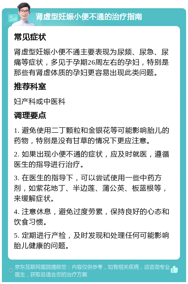 肾虚型妊娠小便不通的治疗指南 常见症状 肾虚型妊娠小便不通主要表现为尿频、尿急、尿痛等症状，多见于孕期26周左右的孕妇，特别是那些有肾虚体质的孕妇更容易出现此类问题。 推荐科室 妇产科或中医科 调理要点 1. 避免使用二丁颗粒和金银花等可能影响胎儿的药物，特别是没有甘草的情况下更应注意。 2. 如果出现小便不通的症状，应及时就医，遵循医生的指导进行治疗。 3. 在医生的指导下，可以尝试使用一些中药方剂，如紫花地丁、半边莲、蒲公英、板蓝根等，来缓解症状。 4. 注意休息，避免过度劳累，保持良好的心态和饮食习惯。 5. 定期进行产检，及时发现和处理任何可能影响胎儿健康的问题。