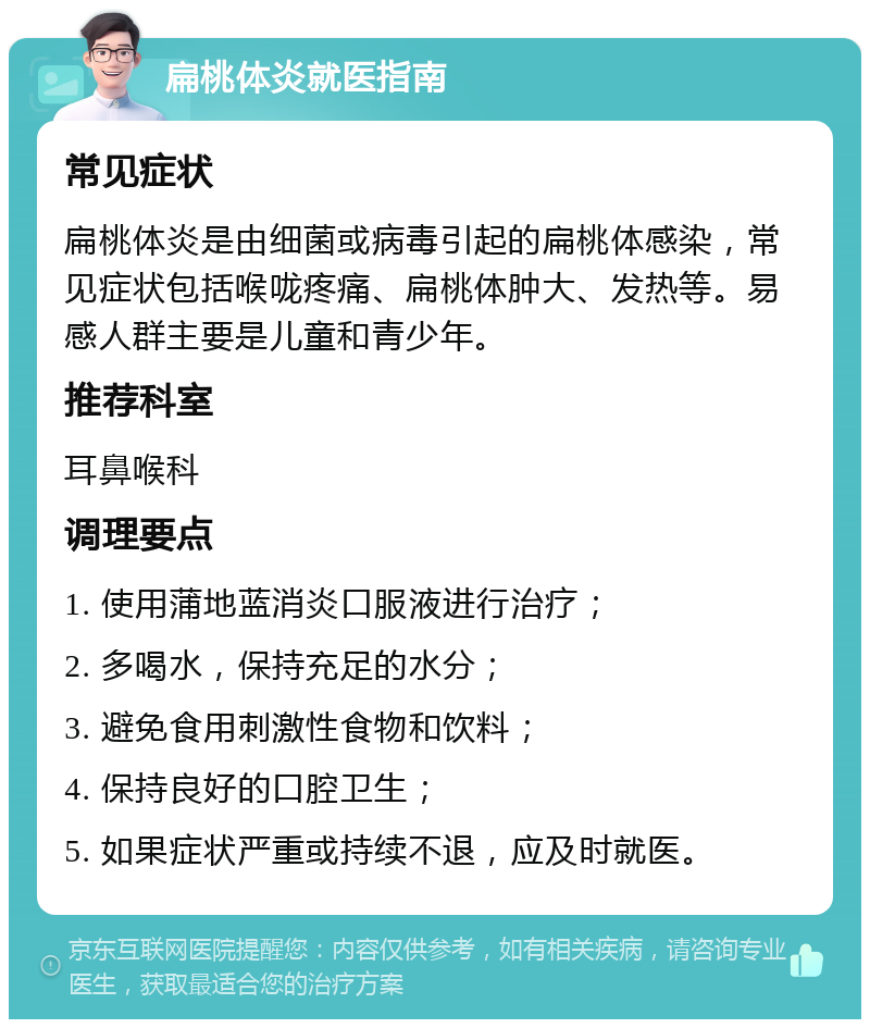 扁桃体炎就医指南 常见症状 扁桃体炎是由细菌或病毒引起的扁桃体感染，常见症状包括喉咙疼痛、扁桃体肿大、发热等。易感人群主要是儿童和青少年。 推荐科室 耳鼻喉科 调理要点 1. 使用蒲地蓝消炎口服液进行治疗； 2. 多喝水，保持充足的水分； 3. 避免食用刺激性食物和饮料； 4. 保持良好的口腔卫生； 5. 如果症状严重或持续不退，应及时就医。