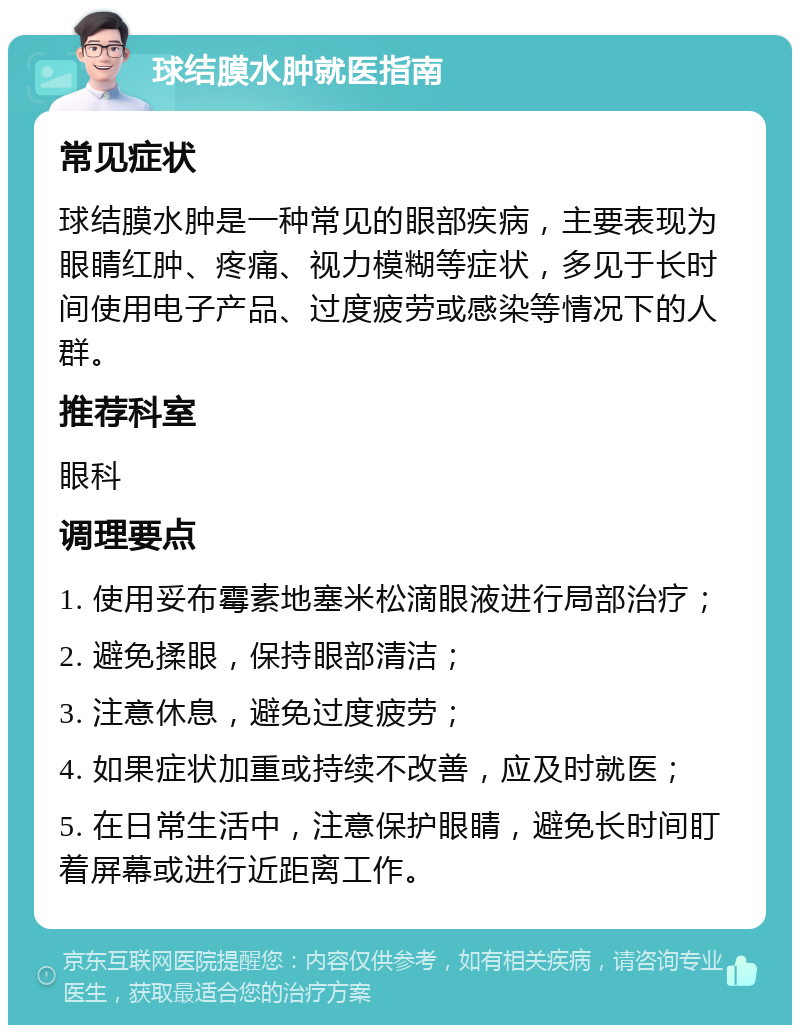 球结膜水肿就医指南 常见症状 球结膜水肿是一种常见的眼部疾病，主要表现为眼睛红肿、疼痛、视力模糊等症状，多见于长时间使用电子产品、过度疲劳或感染等情况下的人群。 推荐科室 眼科 调理要点 1. 使用妥布霉素地塞米松滴眼液进行局部治疗； 2. 避免揉眼，保持眼部清洁； 3. 注意休息，避免过度疲劳； 4. 如果症状加重或持续不改善，应及时就医； 5. 在日常生活中，注意保护眼睛，避免长时间盯着屏幕或进行近距离工作。