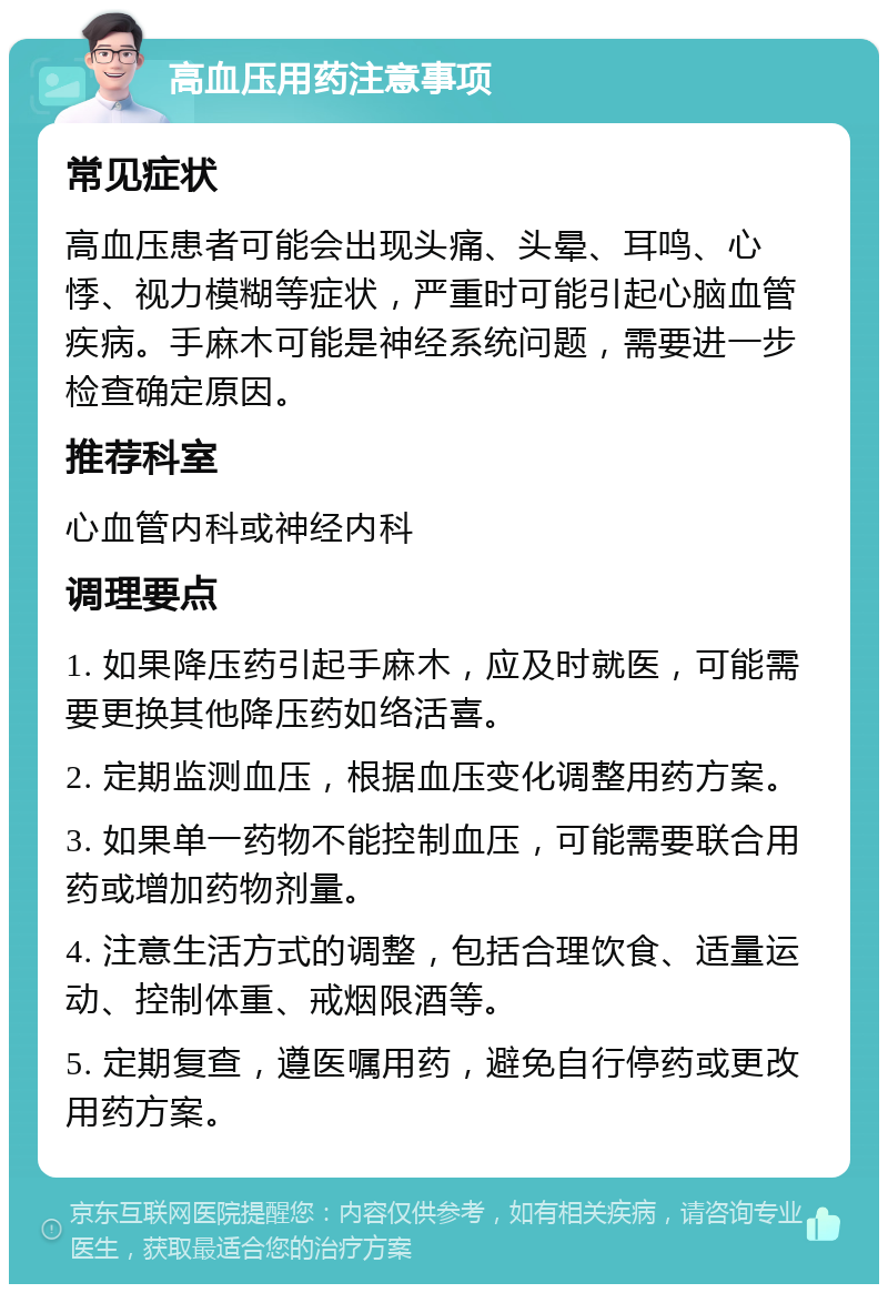 高血压用药注意事项 常见症状 高血压患者可能会出现头痛、头晕、耳鸣、心悸、视力模糊等症状，严重时可能引起心脑血管疾病。手麻木可能是神经系统问题，需要进一步检查确定原因。 推荐科室 心血管内科或神经内科 调理要点 1. 如果降压药引起手麻木，应及时就医，可能需要更换其他降压药如络活喜。 2. 定期监测血压，根据血压变化调整用药方案。 3. 如果单一药物不能控制血压，可能需要联合用药或增加药物剂量。 4. 注意生活方式的调整，包括合理饮食、适量运动、控制体重、戒烟限酒等。 5. 定期复查，遵医嘱用药，避免自行停药或更改用药方案。