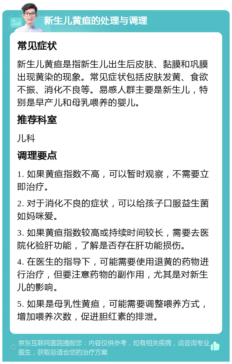 新生儿黄疸的处理与调理 常见症状 新生儿黄疸是指新生儿出生后皮肤、黏膜和巩膜出现黄染的现象。常见症状包括皮肤发黄、食欲不振、消化不良等。易感人群主要是新生儿，特别是早产儿和母乳喂养的婴儿。 推荐科室 儿科 调理要点 1. 如果黄疸指数不高，可以暂时观察，不需要立即治疗。 2. 对于消化不良的症状，可以给孩子口服益生菌如妈咪爱。 3. 如果黄疸指数较高或持续时间较长，需要去医院化验肝功能，了解是否存在肝功能损伤。 4. 在医生的指导下，可能需要使用退黄的药物进行治疗，但要注意药物的副作用，尤其是对新生儿的影响。 5. 如果是母乳性黄疸，可能需要调整喂养方式，增加喂养次数，促进胆红素的排泄。