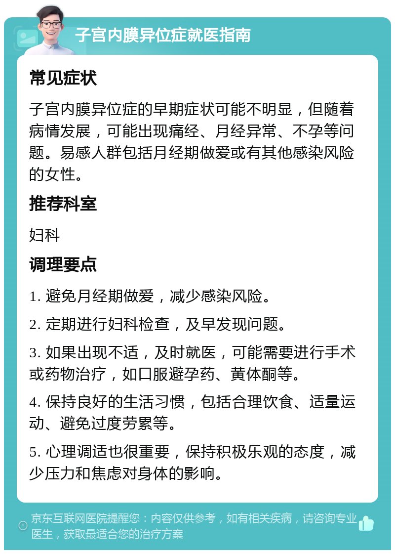 子宫内膜异位症就医指南 常见症状 子宫内膜异位症的早期症状可能不明显，但随着病情发展，可能出现痛经、月经异常、不孕等问题。易感人群包括月经期做爱或有其他感染风险的女性。 推荐科室 妇科 调理要点 1. 避免月经期做爱，减少感染风险。 2. 定期进行妇科检查，及早发现问题。 3. 如果出现不适，及时就医，可能需要进行手术或药物治疗，如口服避孕药、黄体酮等。 4. 保持良好的生活习惯，包括合理饮食、适量运动、避免过度劳累等。 5. 心理调适也很重要，保持积极乐观的态度，减少压力和焦虑对身体的影响。