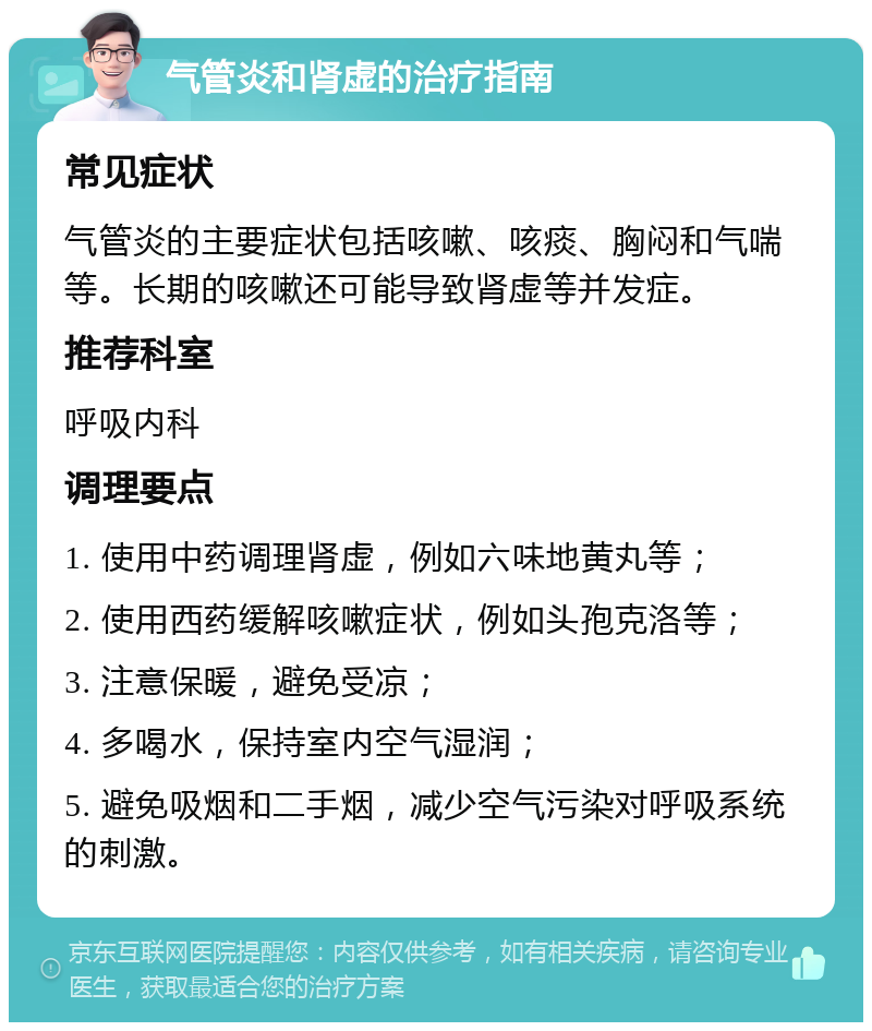 气管炎和肾虚的治疗指南 常见症状 气管炎的主要症状包括咳嗽、咳痰、胸闷和气喘等。长期的咳嗽还可能导致肾虚等并发症。 推荐科室 呼吸内科 调理要点 1. 使用中药调理肾虚，例如六味地黄丸等； 2. 使用西药缓解咳嗽症状，例如头孢克洛等； 3. 注意保暖，避免受凉； 4. 多喝水，保持室内空气湿润； 5. 避免吸烟和二手烟，减少空气污染对呼吸系统的刺激。