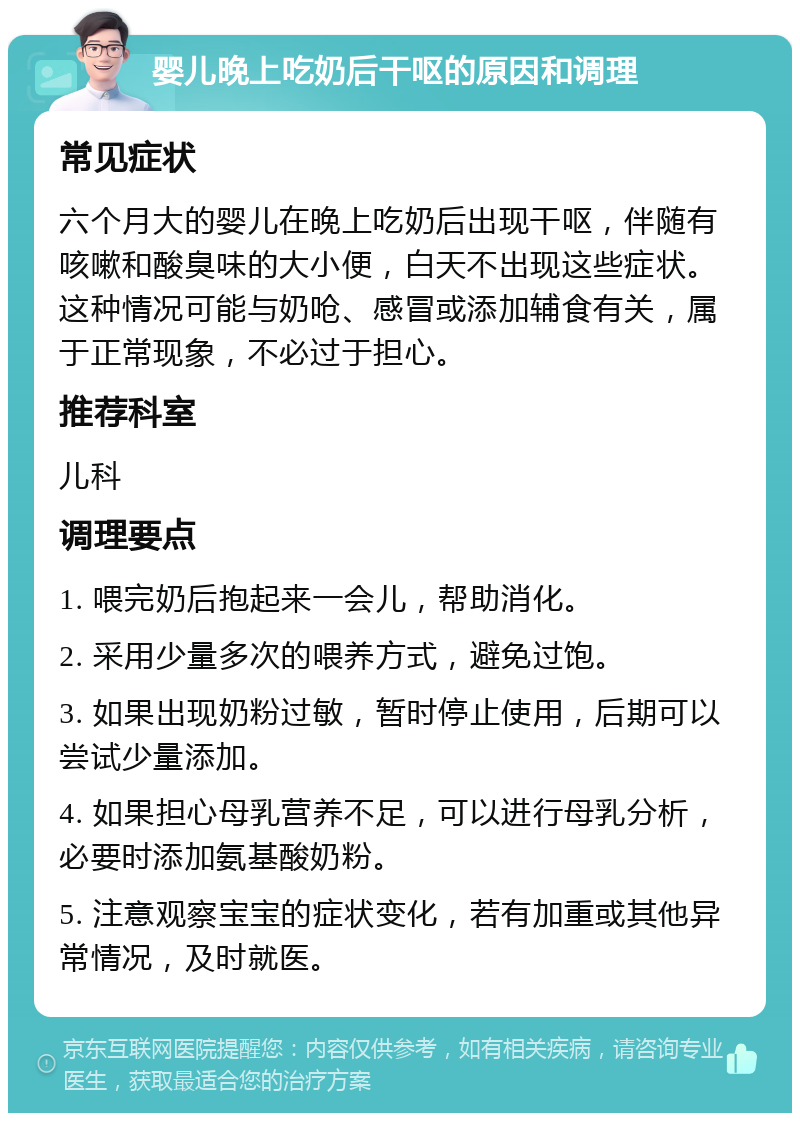 婴儿晚上吃奶后干呕的原因和调理 常见症状 六个月大的婴儿在晚上吃奶后出现干呕，伴随有咳嗽和酸臭味的大小便，白天不出现这些症状。这种情况可能与奶呛、感冒或添加辅食有关，属于正常现象，不必过于担心。 推荐科室 儿科 调理要点 1. 喂完奶后抱起来一会儿，帮助消化。 2. 采用少量多次的喂养方式，避免过饱。 3. 如果出现奶粉过敏，暂时停止使用，后期可以尝试少量添加。 4. 如果担心母乳营养不足，可以进行母乳分析，必要时添加氨基酸奶粉。 5. 注意观察宝宝的症状变化，若有加重或其他异常情况，及时就医。