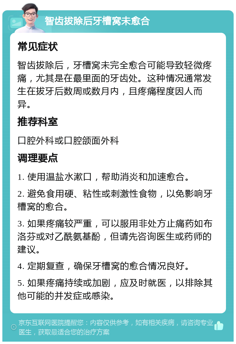 智齿拔除后牙槽窝未愈合 常见症状 智齿拔除后，牙槽窝未完全愈合可能导致轻微疼痛，尤其是在最里面的牙齿处。这种情况通常发生在拔牙后数周或数月内，且疼痛程度因人而异。 推荐科室 口腔外科或口腔颌面外科 调理要点 1. 使用温盐水漱口，帮助消炎和加速愈合。 2. 避免食用硬、粘性或刺激性食物，以免影响牙槽窝的愈合。 3. 如果疼痛较严重，可以服用非处方止痛药如布洛芬或对乙酰氨基酚，但请先咨询医生或药师的建议。 4. 定期复查，确保牙槽窝的愈合情况良好。 5. 如果疼痛持续或加剧，应及时就医，以排除其他可能的并发症或感染。