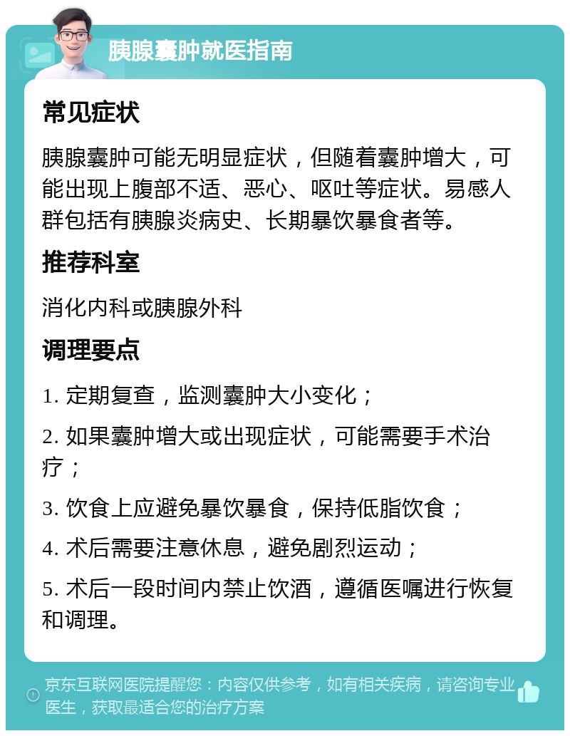 胰腺囊肿就医指南 常见症状 胰腺囊肿可能无明显症状，但随着囊肿增大，可能出现上腹部不适、恶心、呕吐等症状。易感人群包括有胰腺炎病史、长期暴饮暴食者等。 推荐科室 消化内科或胰腺外科 调理要点 1. 定期复查，监测囊肿大小变化； 2. 如果囊肿增大或出现症状，可能需要手术治疗； 3. 饮食上应避免暴饮暴食，保持低脂饮食； 4. 术后需要注意休息，避免剧烈运动； 5. 术后一段时间内禁止饮酒，遵循医嘱进行恢复和调理。