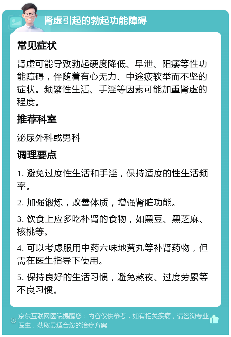 肾虚引起的勃起功能障碍 常见症状 肾虚可能导致勃起硬度降低、早泄、阳痿等性功能障碍，伴随着有心无力、中途疲软举而不坚的症状。频繁性生活、手淫等因素可能加重肾虚的程度。 推荐科室 泌尿外科或男科 调理要点 1. 避免过度性生活和手淫，保持适度的性生活频率。 2. 加强锻炼，改善体质，增强肾脏功能。 3. 饮食上应多吃补肾的食物，如黑豆、黑芝麻、核桃等。 4. 可以考虑服用中药六味地黄丸等补肾药物，但需在医生指导下使用。 5. 保持良好的生活习惯，避免熬夜、过度劳累等不良习惯。