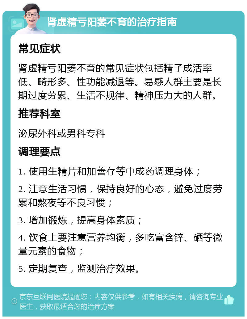 肾虚精亏阳萎不育的治疗指南 常见症状 肾虚精亏阳萎不育的常见症状包括精子成活率低、畸形多、性功能减退等。易感人群主要是长期过度劳累、生活不规律、精神压力大的人群。 推荐科室 泌尿外科或男科专科 调理要点 1. 使用生精片和加善存等中成药调理身体； 2. 注意生活习惯，保持良好的心态，避免过度劳累和熬夜等不良习惯； 3. 增加锻炼，提高身体素质； 4. 饮食上要注意营养均衡，多吃富含锌、硒等微量元素的食物； 5. 定期复查，监测治疗效果。