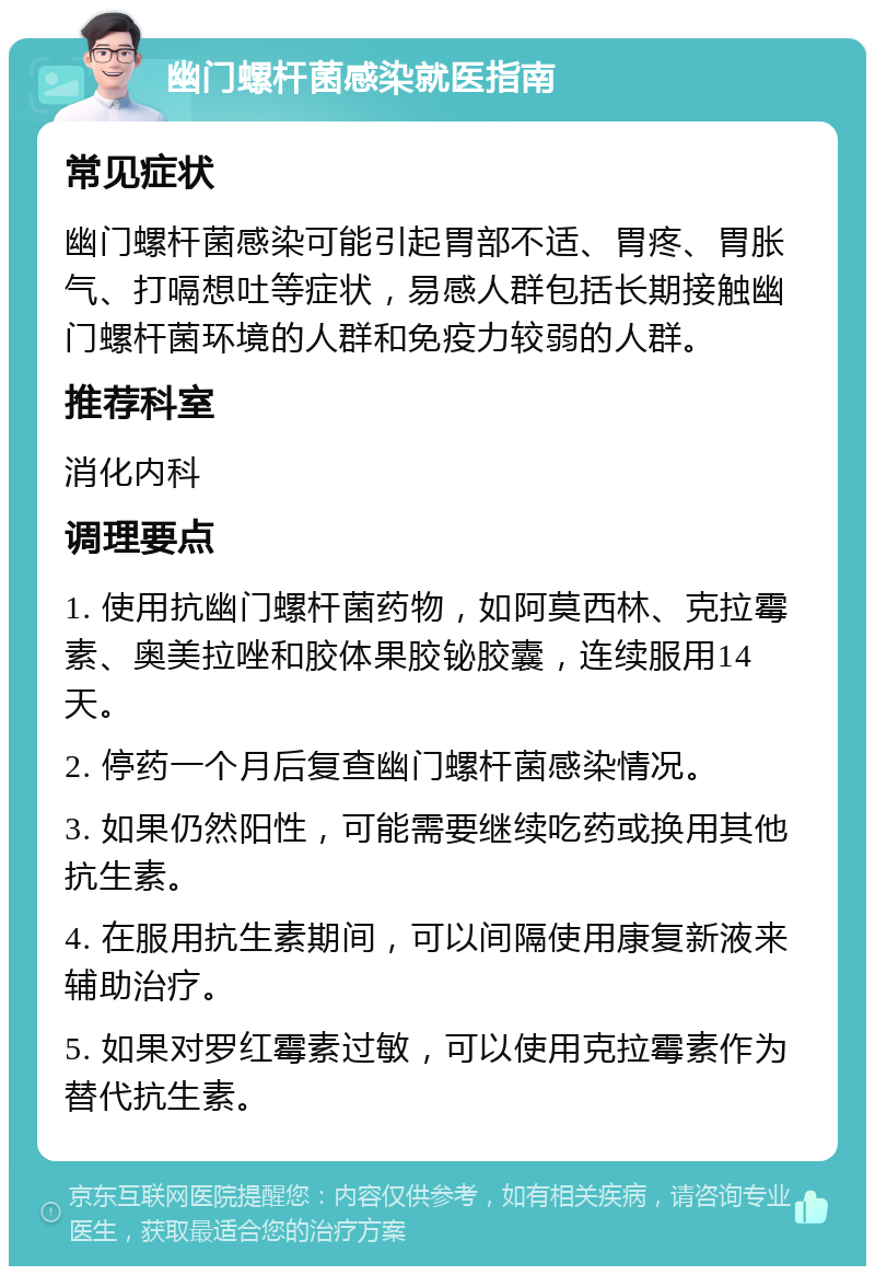 幽门螺杆菌感染就医指南 常见症状 幽门螺杆菌感染可能引起胃部不适、胃疼、胃胀气、打嗝想吐等症状，易感人群包括长期接触幽门螺杆菌环境的人群和免疫力较弱的人群。 推荐科室 消化内科 调理要点 1. 使用抗幽门螺杆菌药物，如阿莫西林、克拉霉素、奥美拉唑和胶体果胶铋胶囊，连续服用14天。 2. 停药一个月后复查幽门螺杆菌感染情况。 3. 如果仍然阳性，可能需要继续吃药或换用其他抗生素。 4. 在服用抗生素期间，可以间隔使用康复新液来辅助治疗。 5. 如果对罗红霉素过敏，可以使用克拉霉素作为替代抗生素。