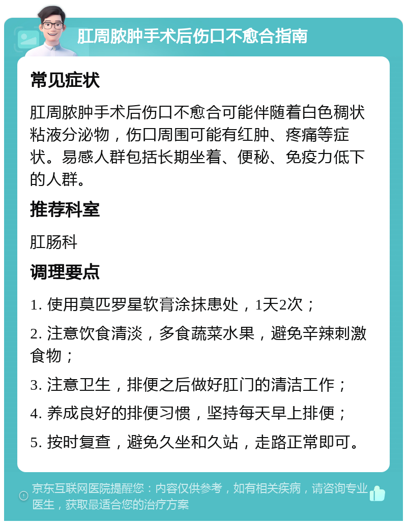 肛周脓肿手术后伤口不愈合指南 常见症状 肛周脓肿手术后伤口不愈合可能伴随着白色稠状粘液分泌物，伤口周围可能有红肿、疼痛等症状。易感人群包括长期坐着、便秘、免疫力低下的人群。 推荐科室 肛肠科 调理要点 1. 使用莫匹罗星软膏涂抹患处，1天2次； 2. 注意饮食清淡，多食蔬菜水果，避免辛辣刺激食物； 3. 注意卫生，排便之后做好肛门的清洁工作； 4. 养成良好的排便习惯，坚持每天早上排便； 5. 按时复查，避免久坐和久站，走路正常即可。