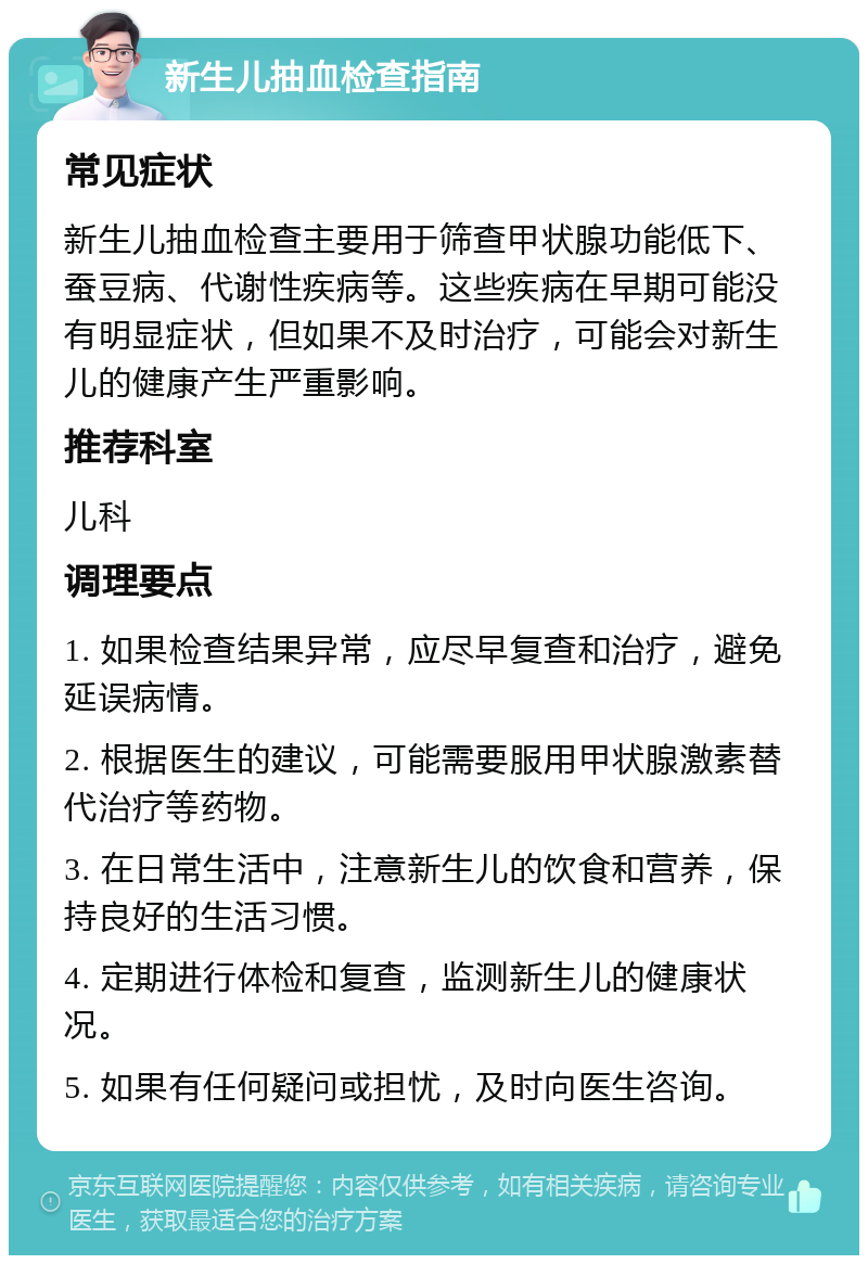 新生儿抽血检查指南 常见症状 新生儿抽血检查主要用于筛查甲状腺功能低下、蚕豆病、代谢性疾病等。这些疾病在早期可能没有明显症状，但如果不及时治疗，可能会对新生儿的健康产生严重影响。 推荐科室 儿科 调理要点 1. 如果检查结果异常，应尽早复查和治疗，避免延误病情。 2. 根据医生的建议，可能需要服用甲状腺激素替代治疗等药物。 3. 在日常生活中，注意新生儿的饮食和营养，保持良好的生活习惯。 4. 定期进行体检和复查，监测新生儿的健康状况。 5. 如果有任何疑问或担忧，及时向医生咨询。