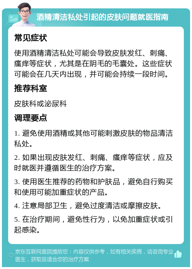 酒精清洁私处引起的皮肤问题就医指南 常见症状 使用酒精清洁私处可能会导致皮肤发红、刺痛、瘙痒等症状，尤其是在阴毛的毛囊处。这些症状可能会在几天内出现，并可能会持续一段时间。 推荐科室 皮肤科或泌尿科 调理要点 1. 避免使用酒精或其他可能刺激皮肤的物品清洁私处。 2. 如果出现皮肤发红、刺痛、瘙痒等症状，应及时就医并遵循医生的治疗方案。 3. 使用医生推荐的药物和护肤品，避免自行购买和使用可能加重症状的产品。 4. 注意局部卫生，避免过度清洁或摩擦皮肤。 5. 在治疗期间，避免性行为，以免加重症状或引起感染。