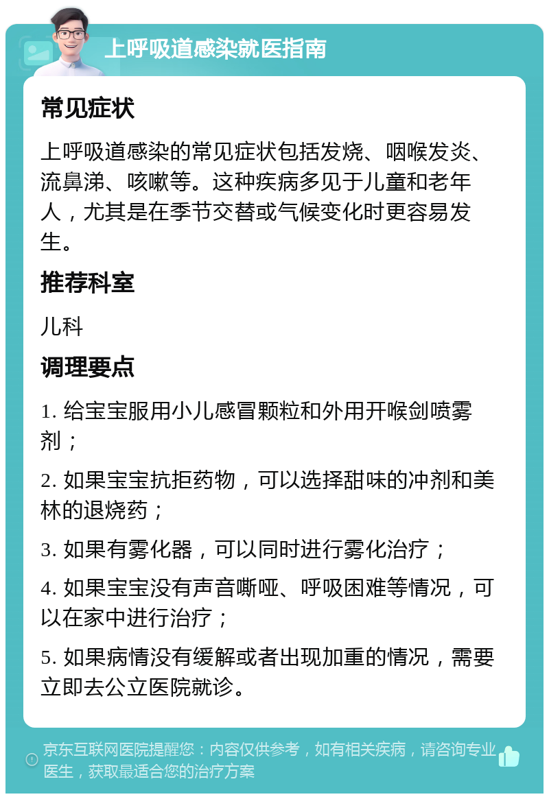 上呼吸道感染就医指南 常见症状 上呼吸道感染的常见症状包括发烧、咽喉发炎、流鼻涕、咳嗽等。这种疾病多见于儿童和老年人，尤其是在季节交替或气候变化时更容易发生。 推荐科室 儿科 调理要点 1. 给宝宝服用小儿感冒颗粒和外用开喉剑喷雾剂； 2. 如果宝宝抗拒药物，可以选择甜味的冲剂和美林的退烧药； 3. 如果有雾化器，可以同时进行雾化治疗； 4. 如果宝宝没有声音嘶哑、呼吸困难等情况，可以在家中进行治疗； 5. 如果病情没有缓解或者出现加重的情况，需要立即去公立医院就诊。