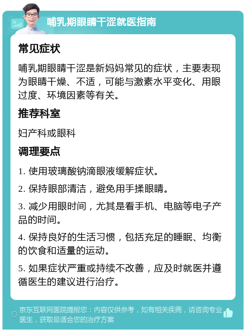 哺乳期眼睛干涩就医指南 常见症状 哺乳期眼睛干涩是新妈妈常见的症状，主要表现为眼睛干燥、不适，可能与激素水平变化、用眼过度、环境因素等有关。 推荐科室 妇产科或眼科 调理要点 1. 使用玻璃酸钠滴眼液缓解症状。 2. 保持眼部清洁，避免用手揉眼睛。 3. 减少用眼时间，尤其是看手机、电脑等电子产品的时间。 4. 保持良好的生活习惯，包括充足的睡眠、均衡的饮食和适量的运动。 5. 如果症状严重或持续不改善，应及时就医并遵循医生的建议进行治疗。