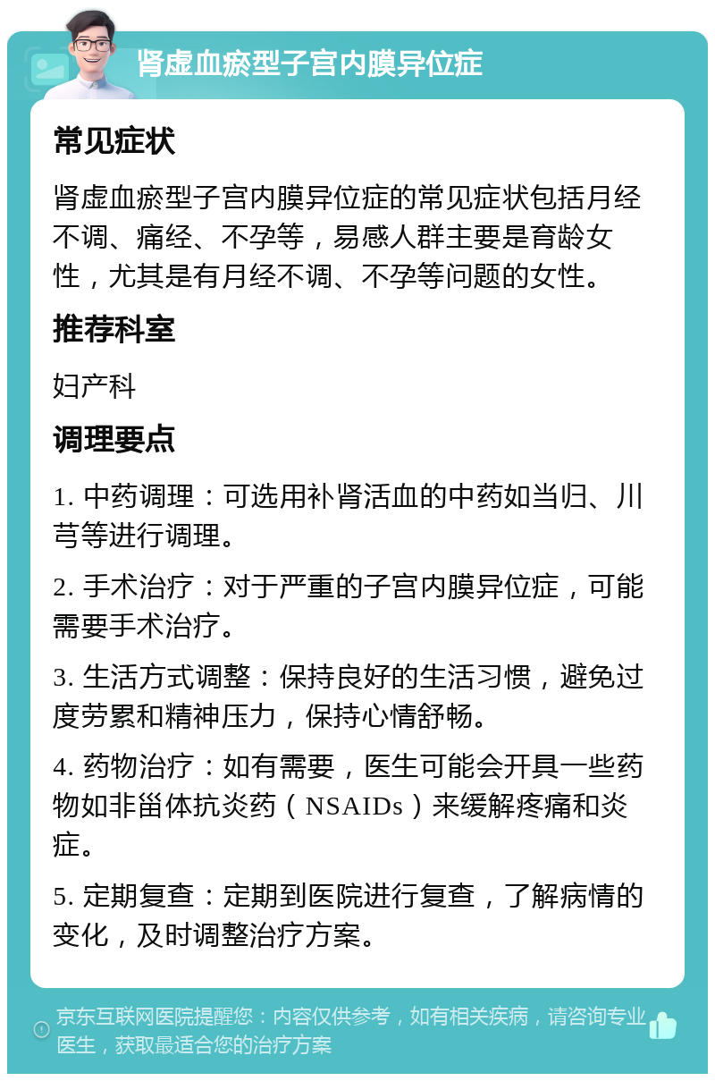 肾虚血瘀型子宫内膜异位症 常见症状 肾虚血瘀型子宫内膜异位症的常见症状包括月经不调、痛经、不孕等，易感人群主要是育龄女性，尤其是有月经不调、不孕等问题的女性。 推荐科室 妇产科 调理要点 1. 中药调理：可选用补肾活血的中药如当归、川芎等进行调理。 2. 手术治疗：对于严重的子宫内膜异位症，可能需要手术治疗。 3. 生活方式调整：保持良好的生活习惯，避免过度劳累和精神压力，保持心情舒畅。 4. 药物治疗：如有需要，医生可能会开具一些药物如非甾体抗炎药（NSAIDs）来缓解疼痛和炎症。 5. 定期复查：定期到医院进行复查，了解病情的变化，及时调整治疗方案。