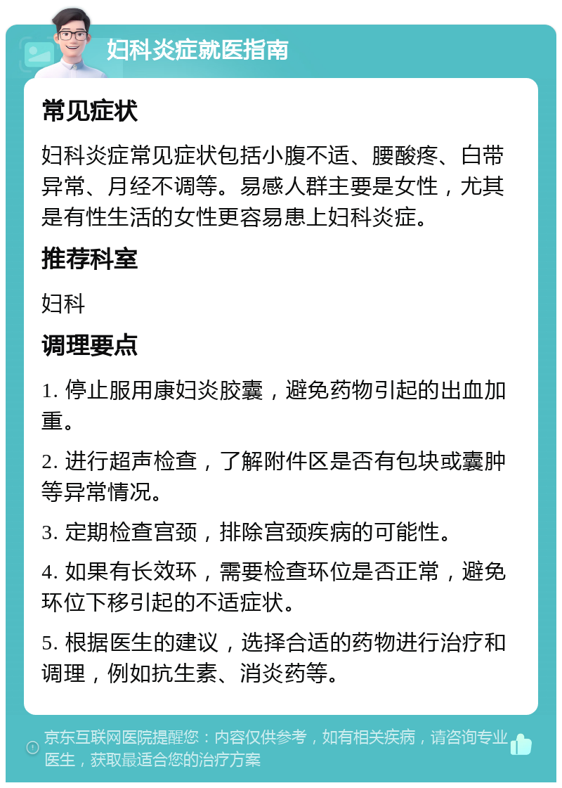 妇科炎症就医指南 常见症状 妇科炎症常见症状包括小腹不适、腰酸疼、白带异常、月经不调等。易感人群主要是女性，尤其是有性生活的女性更容易患上妇科炎症。 推荐科室 妇科 调理要点 1. 停止服用康妇炎胶囊，避免药物引起的出血加重。 2. 进行超声检查，了解附件区是否有包块或囊肿等异常情况。 3. 定期检查宫颈，排除宫颈疾病的可能性。 4. 如果有长效环，需要检查环位是否正常，避免环位下移引起的不适症状。 5. 根据医生的建议，选择合适的药物进行治疗和调理，例如抗生素、消炎药等。