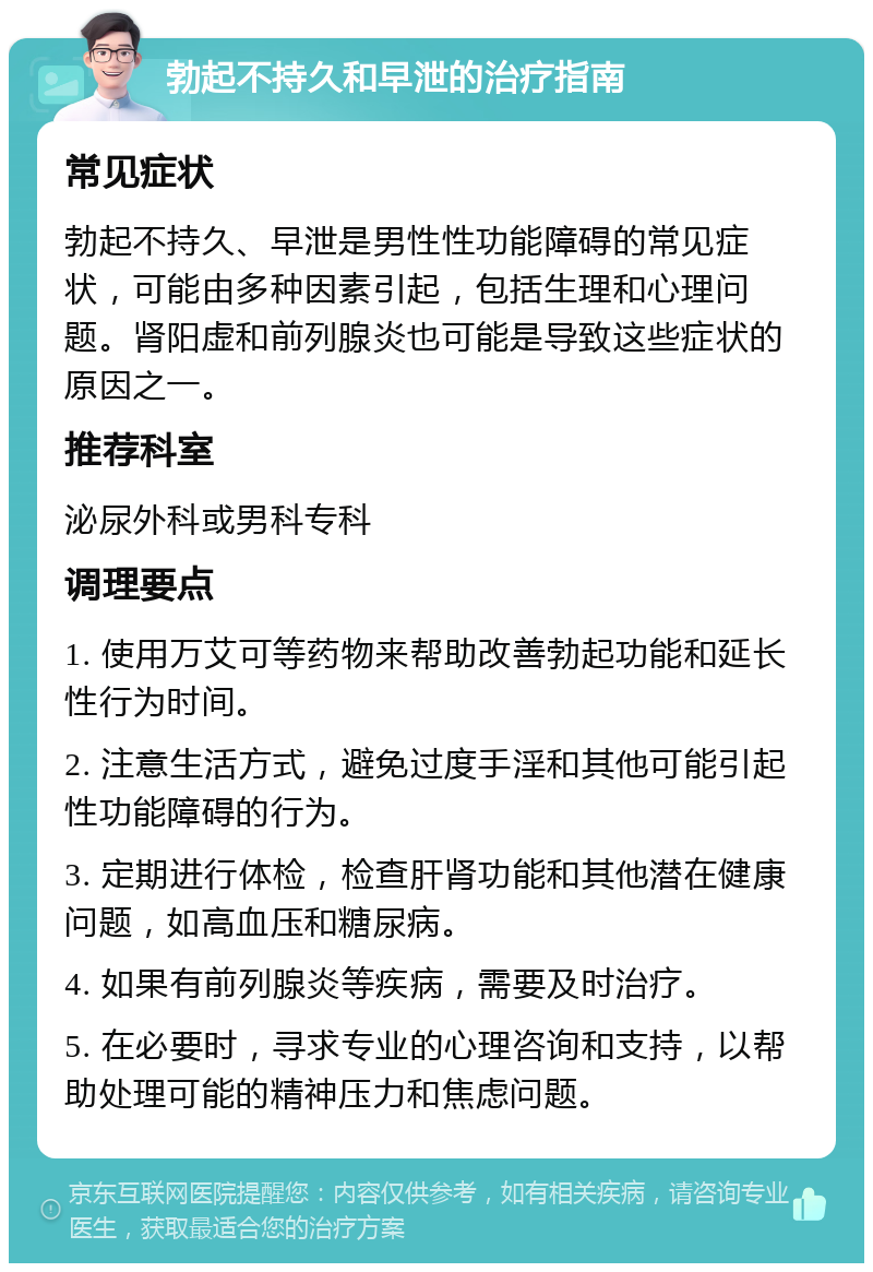 勃起不持久和早泄的治疗指南 常见症状 勃起不持久、早泄是男性性功能障碍的常见症状，可能由多种因素引起，包括生理和心理问题。肾阳虚和前列腺炎也可能是导致这些症状的原因之一。 推荐科室 泌尿外科或男科专科 调理要点 1. 使用万艾可等药物来帮助改善勃起功能和延长性行为时间。 2. 注意生活方式，避免过度手淫和其他可能引起性功能障碍的行为。 3. 定期进行体检，检查肝肾功能和其他潜在健康问题，如高血压和糖尿病。 4. 如果有前列腺炎等疾病，需要及时治疗。 5. 在必要时，寻求专业的心理咨询和支持，以帮助处理可能的精神压力和焦虑问题。