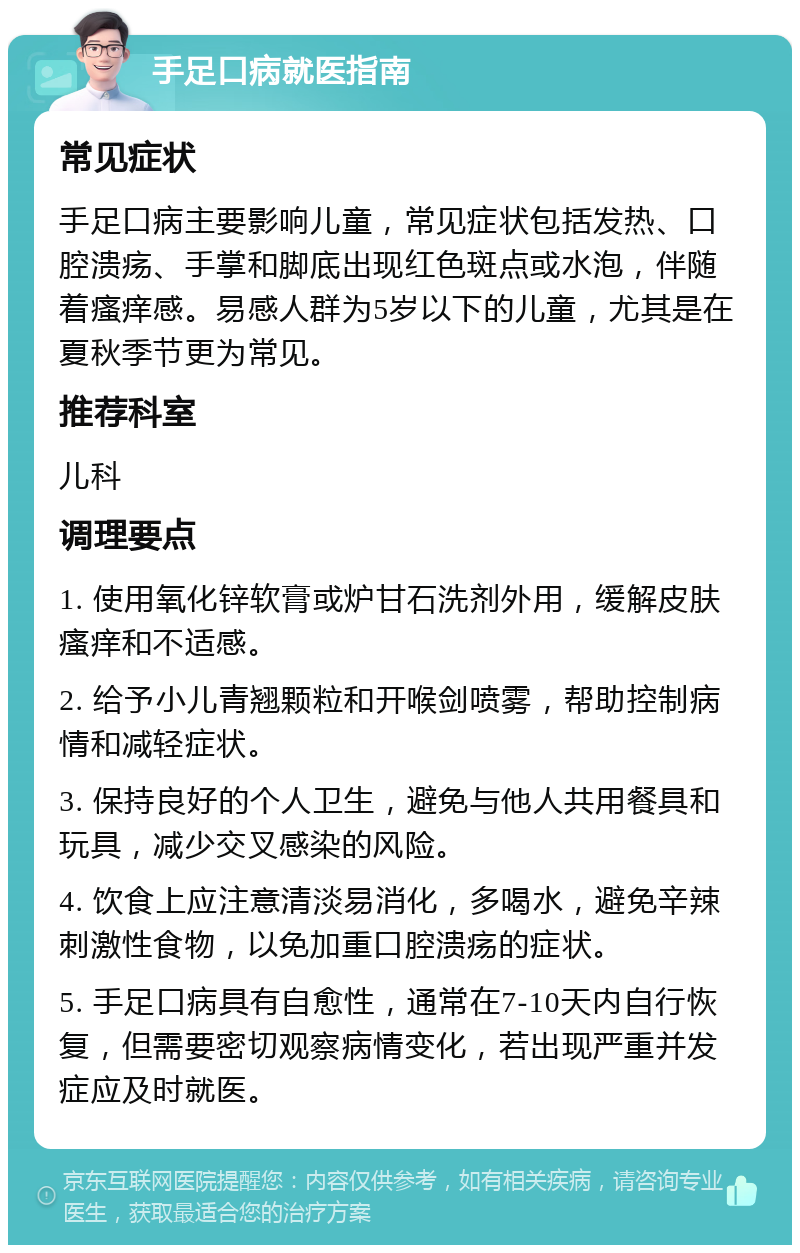 手足口病就医指南 常见症状 手足口病主要影响儿童，常见症状包括发热、口腔溃疡、手掌和脚底出现红色斑点或水泡，伴随着瘙痒感。易感人群为5岁以下的儿童，尤其是在夏秋季节更为常见。 推荐科室 儿科 调理要点 1. 使用氧化锌软膏或炉甘石洗剂外用，缓解皮肤瘙痒和不适感。 2. 给予小儿青翘颗粒和开喉剑喷雾，帮助控制病情和减轻症状。 3. 保持良好的个人卫生，避免与他人共用餐具和玩具，减少交叉感染的风险。 4. 饮食上应注意清淡易消化，多喝水，避免辛辣刺激性食物，以免加重口腔溃疡的症状。 5. 手足口病具有自愈性，通常在7-10天内自行恢复，但需要密切观察病情变化，若出现严重并发症应及时就医。