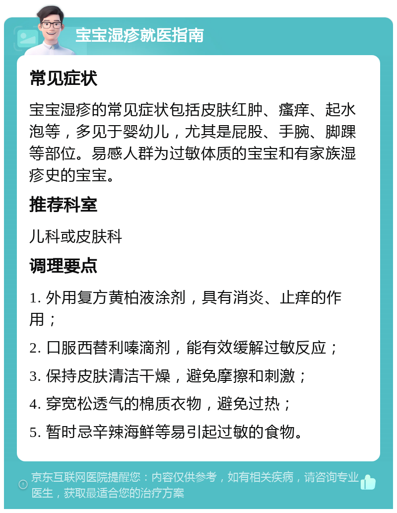 宝宝湿疹就医指南 常见症状 宝宝湿疹的常见症状包括皮肤红肿、瘙痒、起水泡等，多见于婴幼儿，尤其是屁股、手腕、脚踝等部位。易感人群为过敏体质的宝宝和有家族湿疹史的宝宝。 推荐科室 儿科或皮肤科 调理要点 1. 外用复方黄柏液涂剂，具有消炎、止痒的作用； 2. 口服西替利嗪滴剂，能有效缓解过敏反应； 3. 保持皮肤清洁干燥，避免摩擦和刺激； 4. 穿宽松透气的棉质衣物，避免过热； 5. 暂时忌辛辣海鲜等易引起过敏的食物。