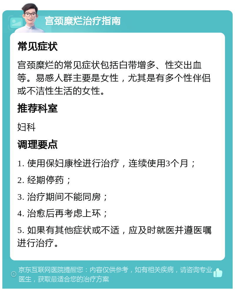 宫颈糜烂治疗指南 常见症状 宫颈糜烂的常见症状包括白带增多、性交出血等。易感人群主要是女性，尤其是有多个性伴侣或不洁性生活的女性。 推荐科室 妇科 调理要点 1. 使用保妇康栓进行治疗，连续使用3个月； 2. 经期停药； 3. 治疗期间不能同房； 4. 治愈后再考虑上环； 5. 如果有其他症状或不适，应及时就医并遵医嘱进行治疗。