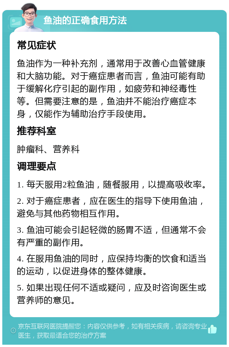 鱼油的正确食用方法 常见症状 鱼油作为一种补充剂，通常用于改善心血管健康和大脑功能。对于癌症患者而言，鱼油可能有助于缓解化疗引起的副作用，如疲劳和神经毒性等。但需要注意的是，鱼油并不能治疗癌症本身，仅能作为辅助治疗手段使用。 推荐科室 肿瘤科、营养科 调理要点 1. 每天服用2粒鱼油，随餐服用，以提高吸收率。 2. 对于癌症患者，应在医生的指导下使用鱼油，避免与其他药物相互作用。 3. 鱼油可能会引起轻微的肠胃不适，但通常不会有严重的副作用。 4. 在服用鱼油的同时，应保持均衡的饮食和适当的运动，以促进身体的整体健康。 5. 如果出现任何不适或疑问，应及时咨询医生或营养师的意见。