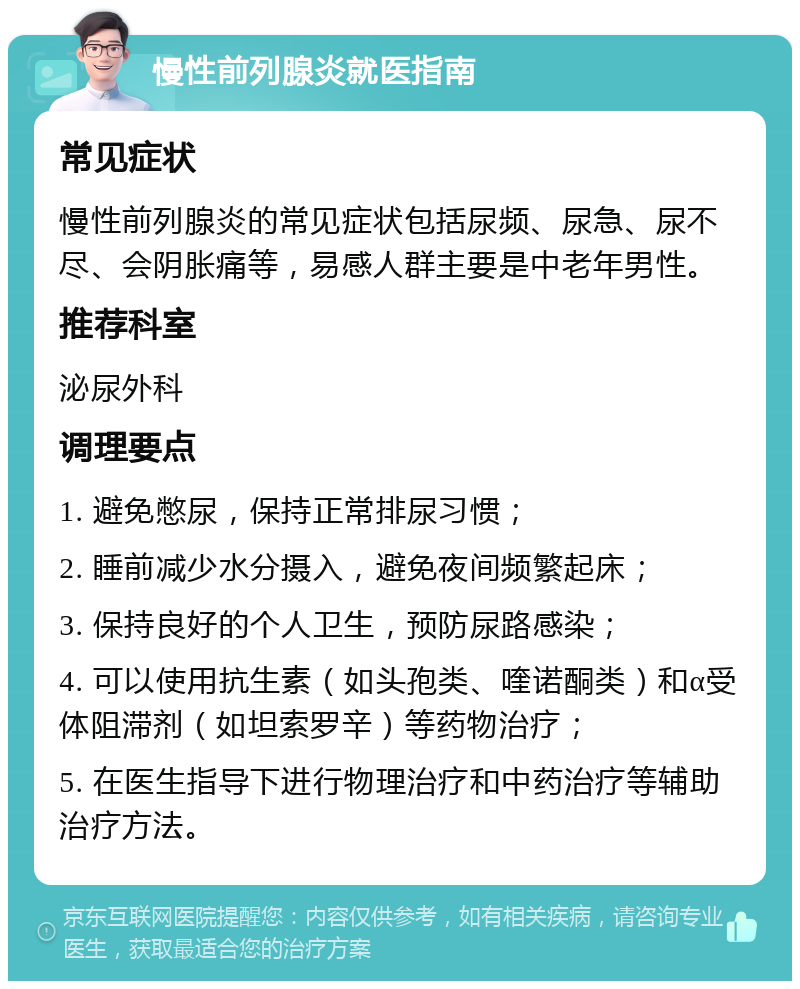 慢性前列腺炎就医指南 常见症状 慢性前列腺炎的常见症状包括尿频、尿急、尿不尽、会阴胀痛等，易感人群主要是中老年男性。 推荐科室 泌尿外科 调理要点 1. 避免憋尿，保持正常排尿习惯； 2. 睡前减少水分摄入，避免夜间频繁起床； 3. 保持良好的个人卫生，预防尿路感染； 4. 可以使用抗生素（如头孢类、喹诺酮类）和α受体阻滞剂（如坦索罗辛）等药物治疗； 5. 在医生指导下进行物理治疗和中药治疗等辅助治疗方法。