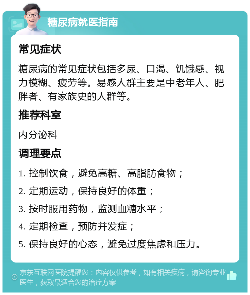 糖尿病就医指南 常见症状 糖尿病的常见症状包括多尿、口渴、饥饿感、视力模糊、疲劳等。易感人群主要是中老年人、肥胖者、有家族史的人群等。 推荐科室 内分泌科 调理要点 1. 控制饮食，避免高糖、高脂肪食物； 2. 定期运动，保持良好的体重； 3. 按时服用药物，监测血糖水平； 4. 定期检查，预防并发症； 5. 保持良好的心态，避免过度焦虑和压力。