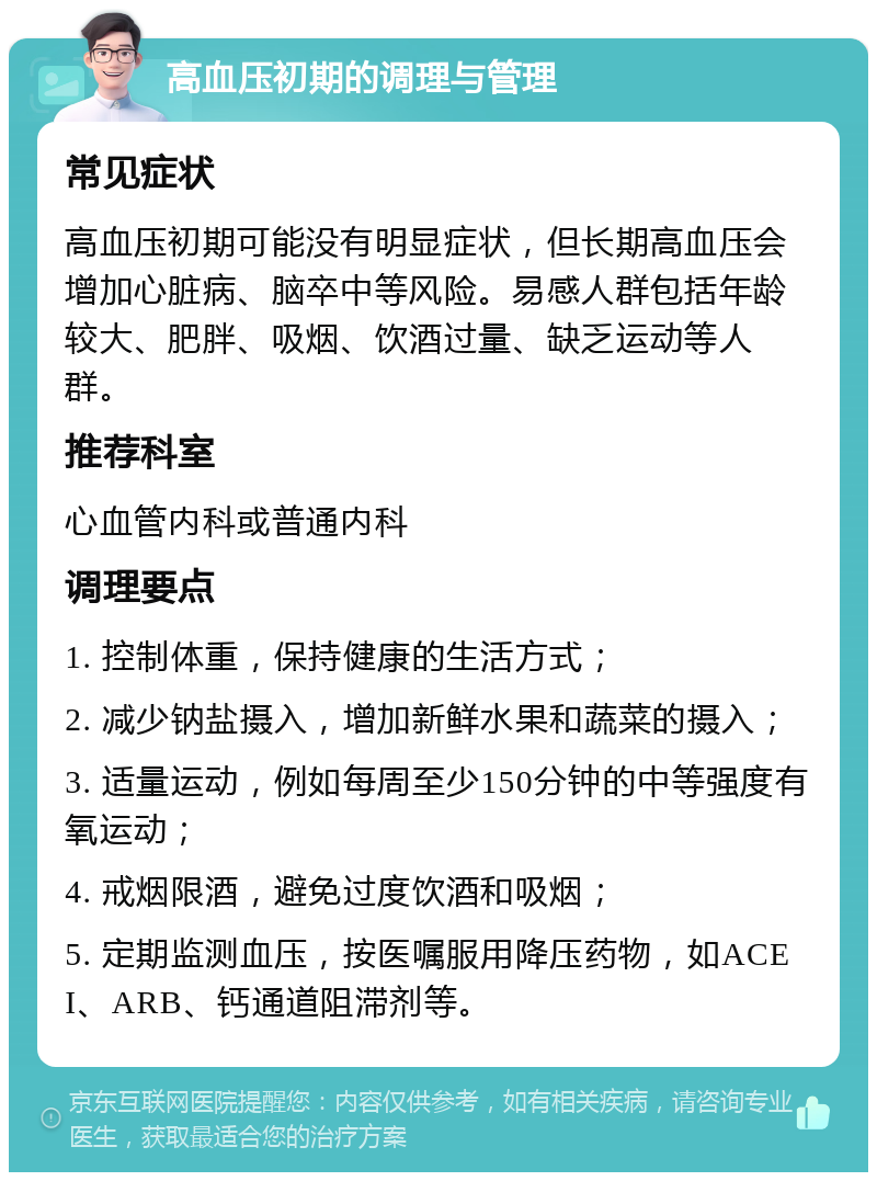 高血压初期的调理与管理 常见症状 高血压初期可能没有明显症状，但长期高血压会增加心脏病、脑卒中等风险。易感人群包括年龄较大、肥胖、吸烟、饮酒过量、缺乏运动等人群。 推荐科室 心血管内科或普通内科 调理要点 1. 控制体重，保持健康的生活方式； 2. 减少钠盐摄入，增加新鲜水果和蔬菜的摄入； 3. 适量运动，例如每周至少150分钟的中等强度有氧运动； 4. 戒烟限酒，避免过度饮酒和吸烟； 5. 定期监测血压，按医嘱服用降压药物，如ACEI、ARB、钙通道阻滞剂等。