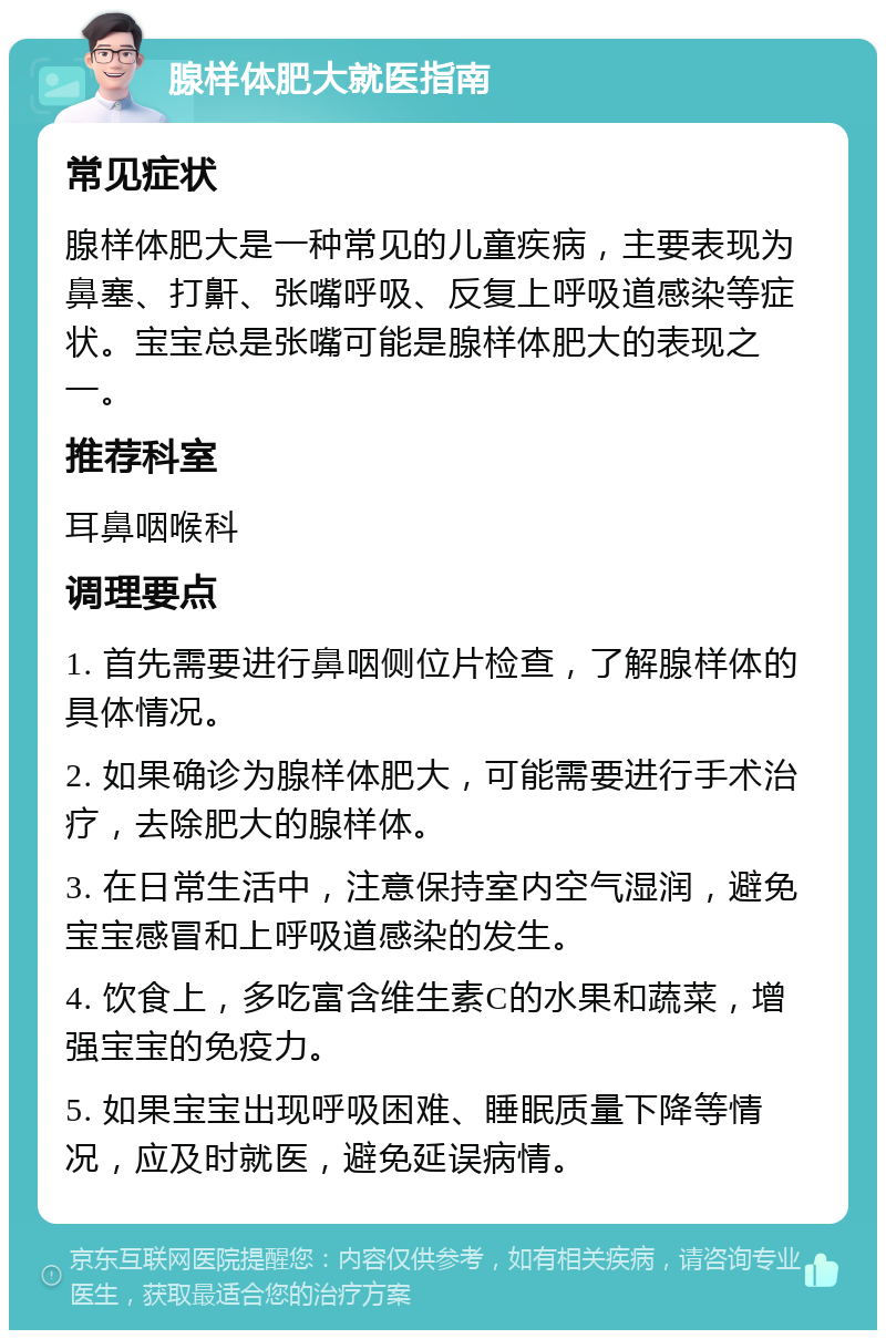 腺样体肥大就医指南 常见症状 腺样体肥大是一种常见的儿童疾病，主要表现为鼻塞、打鼾、张嘴呼吸、反复上呼吸道感染等症状。宝宝总是张嘴可能是腺样体肥大的表现之一。 推荐科室 耳鼻咽喉科 调理要点 1. 首先需要进行鼻咽侧位片检查，了解腺样体的具体情况。 2. 如果确诊为腺样体肥大，可能需要进行手术治疗，去除肥大的腺样体。 3. 在日常生活中，注意保持室内空气湿润，避免宝宝感冒和上呼吸道感染的发生。 4. 饮食上，多吃富含维生素C的水果和蔬菜，增强宝宝的免疫力。 5. 如果宝宝出现呼吸困难、睡眠质量下降等情况，应及时就医，避免延误病情。