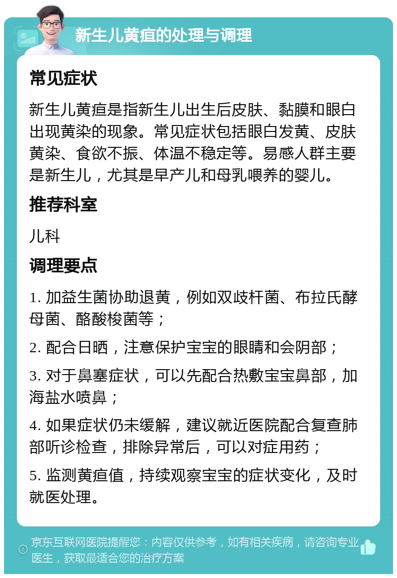 新生儿黄疸的处理与调理 常见症状 新生儿黄疸是指新生儿出生后皮肤、黏膜和眼白出现黄染的现象。常见症状包括眼白发黄、皮肤黄染、食欲不振、体温不稳定等。易感人群主要是新生儿，尤其是早产儿和母乳喂养的婴儿。 推荐科室 儿科 调理要点 1. 加益生菌协助退黄，例如双歧杆菌、布拉氏酵母菌、酪酸梭菌等； 2. 配合日晒，注意保护宝宝的眼睛和会阴部； 3. 对于鼻塞症状，可以先配合热敷宝宝鼻部，加海盐水喷鼻； 4. 如果症状仍未缓解，建议就近医院配合复查肺部听诊检查，排除异常后，可以对症用药； 5. 监测黄疸值，持续观察宝宝的症状变化，及时就医处理。