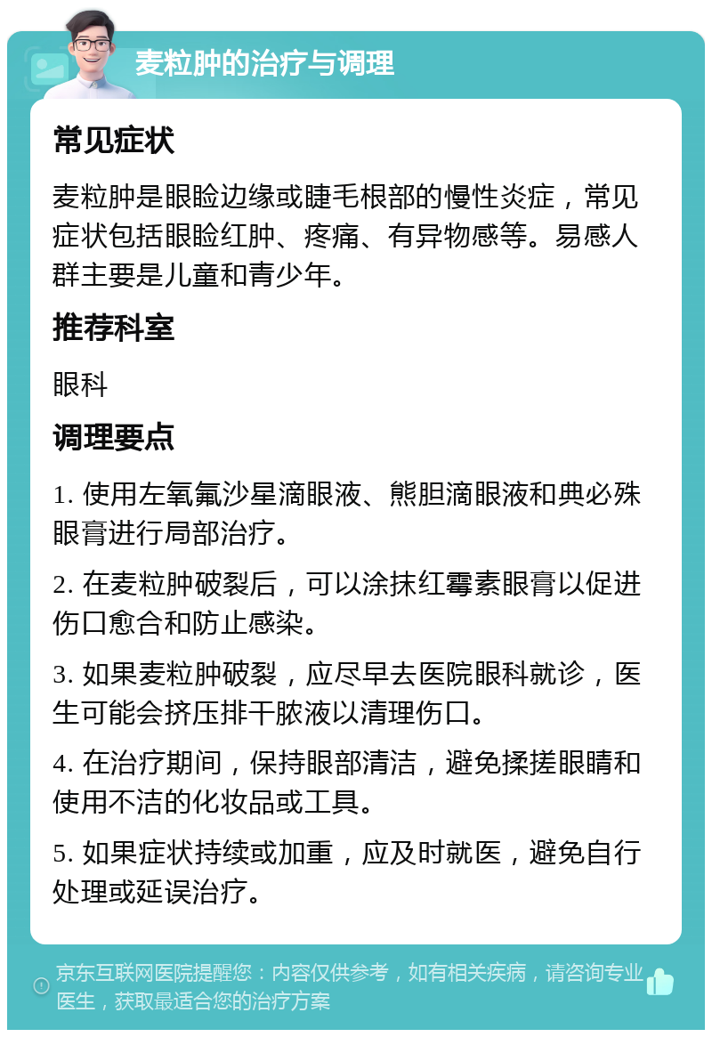 麦粒肿的治疗与调理 常见症状 麦粒肿是眼睑边缘或睫毛根部的慢性炎症，常见症状包括眼睑红肿、疼痛、有异物感等。易感人群主要是儿童和青少年。 推荐科室 眼科 调理要点 1. 使用左氧氟沙星滴眼液、熊胆滴眼液和典必殊眼膏进行局部治疗。 2. 在麦粒肿破裂后，可以涂抹红霉素眼膏以促进伤口愈合和防止感染。 3. 如果麦粒肿破裂，应尽早去医院眼科就诊，医生可能会挤压排干脓液以清理伤口。 4. 在治疗期间，保持眼部清洁，避免揉搓眼睛和使用不洁的化妆品或工具。 5. 如果症状持续或加重，应及时就医，避免自行处理或延误治疗。