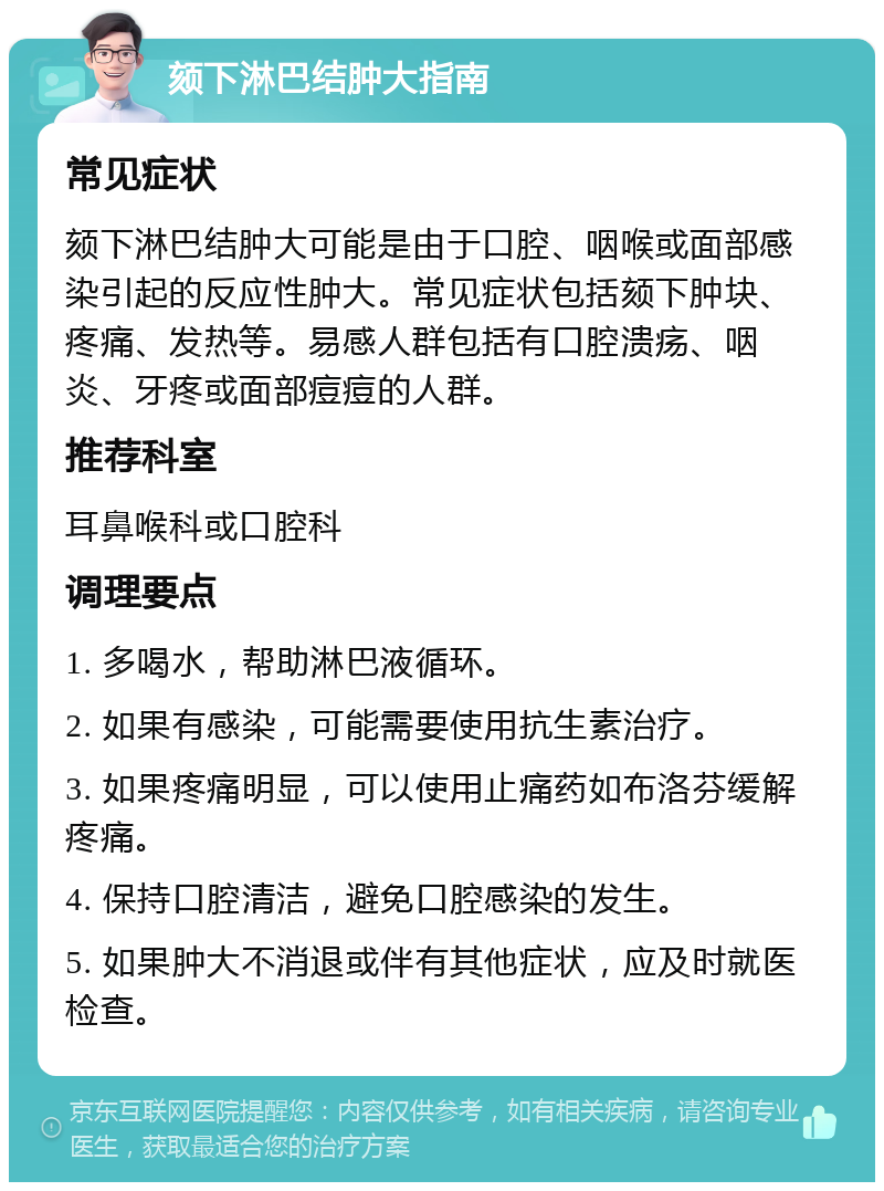 颏下淋巴结肿大指南 常见症状 颏下淋巴结肿大可能是由于口腔、咽喉或面部感染引起的反应性肿大。常见症状包括颏下肿块、疼痛、发热等。易感人群包括有口腔溃疡、咽炎、牙疼或面部痘痘的人群。 推荐科室 耳鼻喉科或口腔科 调理要点 1. 多喝水，帮助淋巴液循环。 2. 如果有感染，可能需要使用抗生素治疗。 3. 如果疼痛明显，可以使用止痛药如布洛芬缓解疼痛。 4. 保持口腔清洁，避免口腔感染的发生。 5. 如果肿大不消退或伴有其他症状，应及时就医检查。