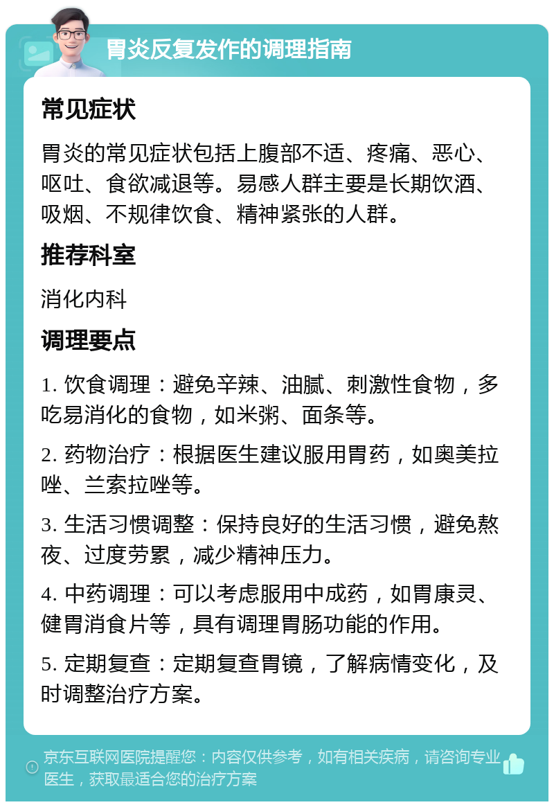 胃炎反复发作的调理指南 常见症状 胃炎的常见症状包括上腹部不适、疼痛、恶心、呕吐、食欲减退等。易感人群主要是长期饮酒、吸烟、不规律饮食、精神紧张的人群。 推荐科室 消化内科 调理要点 1. 饮食调理：避免辛辣、油腻、刺激性食物，多吃易消化的食物，如米粥、面条等。 2. 药物治疗：根据医生建议服用胃药，如奥美拉唑、兰索拉唑等。 3. 生活习惯调整：保持良好的生活习惯，避免熬夜、过度劳累，减少精神压力。 4. 中药调理：可以考虑服用中成药，如胃康灵、健胃消食片等，具有调理胃肠功能的作用。 5. 定期复查：定期复查胃镜，了解病情变化，及时调整治疗方案。