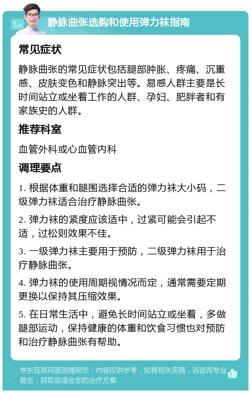 静脉曲张选购和使用弹力袜指南 常见症状 静脉曲张的常见症状包括腿部肿胀、疼痛、沉重感、皮肤变色和静脉突出等。易感人群主要是长时间站立或坐着工作的人群、孕妇、肥胖者和有家族史的人群。 推荐科室 血管外科或心血管内科 调理要点 1. 根据体重和腿围选择合适的弹力袜大小码，二级弹力袜适合治疗静脉曲张。 2. 弹力袜的紧度应该适中，过紧可能会引起不适，过松则效果不佳。 3. 一级弹力袜主要用于预防，二级弹力袜用于治疗静脉曲张。 4. 弹力袜的使用周期视情况而定，通常需要定期更换以保持其压缩效果。 5. 在日常生活中，避免长时间站立或坐着，多做腿部运动，保持健康的体重和饮食习惯也对预防和治疗静脉曲张有帮助。