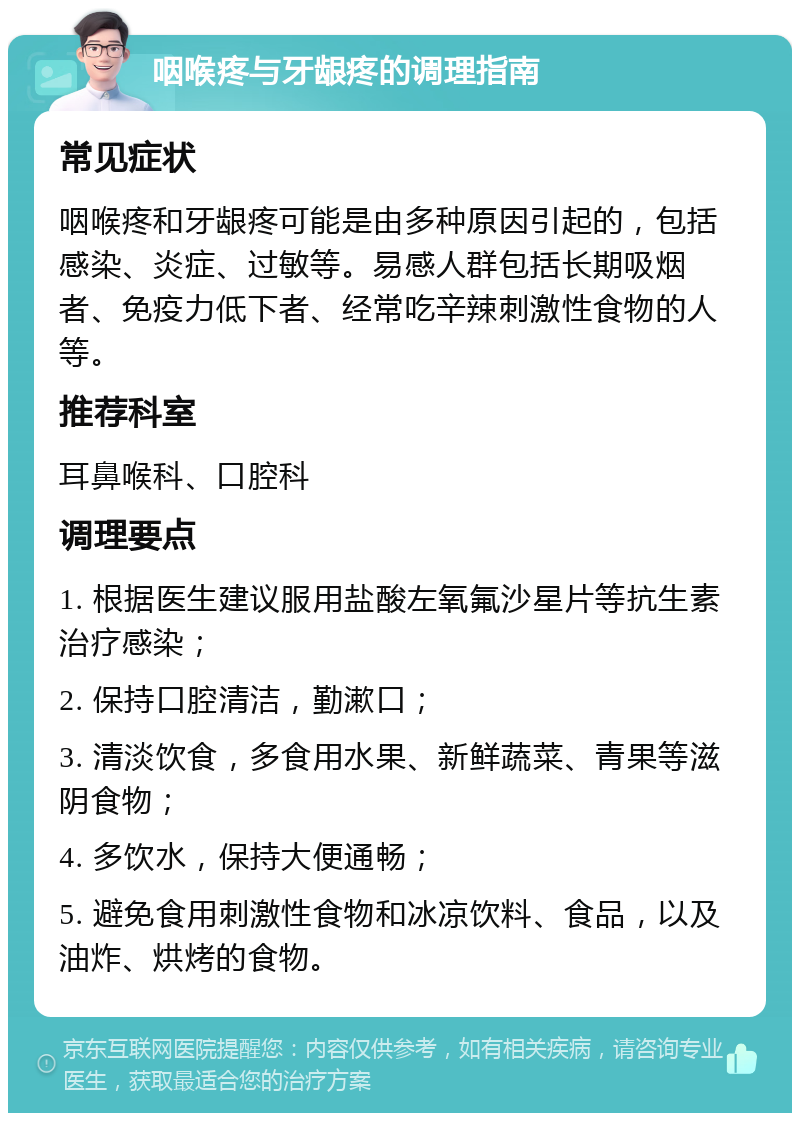 咽喉疼与牙龈疼的调理指南 常见症状 咽喉疼和牙龈疼可能是由多种原因引起的，包括感染、炎症、过敏等。易感人群包括长期吸烟者、免疫力低下者、经常吃辛辣刺激性食物的人等。 推荐科室 耳鼻喉科、口腔科 调理要点 1. 根据医生建议服用盐酸左氧氟沙星片等抗生素治疗感染； 2. 保持口腔清洁，勤漱口； 3. 清淡饮食，多食用水果、新鲜蔬菜、青果等滋阴食物； 4. 多饮水，保持大便通畅； 5. 避免食用刺激性食物和冰凉饮料、食品，以及油炸、烘烤的食物。