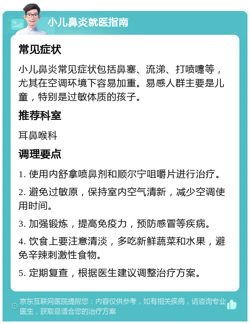 小儿鼻炎就医指南 常见症状 小儿鼻炎常见症状包括鼻塞、流涕、打喷嚏等，尤其在空调环境下容易加重。易感人群主要是儿童，特别是过敏体质的孩子。 推荐科室 耳鼻喉科 调理要点 1. 使用内舒拿喷鼻剂和顺尔宁咀嚼片进行治疗。 2. 避免过敏原，保持室内空气清新，减少空调使用时间。 3. 加强锻炼，提高免疫力，预防感冒等疾病。 4. 饮食上要注意清淡，多吃新鲜蔬菜和水果，避免辛辣刺激性食物。 5. 定期复查，根据医生建议调整治疗方案。