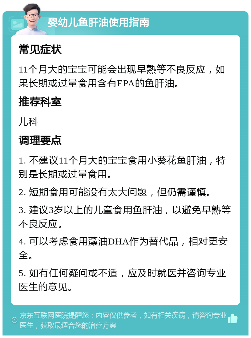 婴幼儿鱼肝油使用指南 常见症状 11个月大的宝宝可能会出现早熟等不良反应，如果长期或过量食用含有EPA的鱼肝油。 推荐科室 儿科 调理要点 1. 不建议11个月大的宝宝食用小葵花鱼肝油，特别是长期或过量食用。 2. 短期食用可能没有太大问题，但仍需谨慎。 3. 建议3岁以上的儿童食用鱼肝油，以避免早熟等不良反应。 4. 可以考虑食用藻油DHA作为替代品，相对更安全。 5. 如有任何疑问或不适，应及时就医并咨询专业医生的意见。