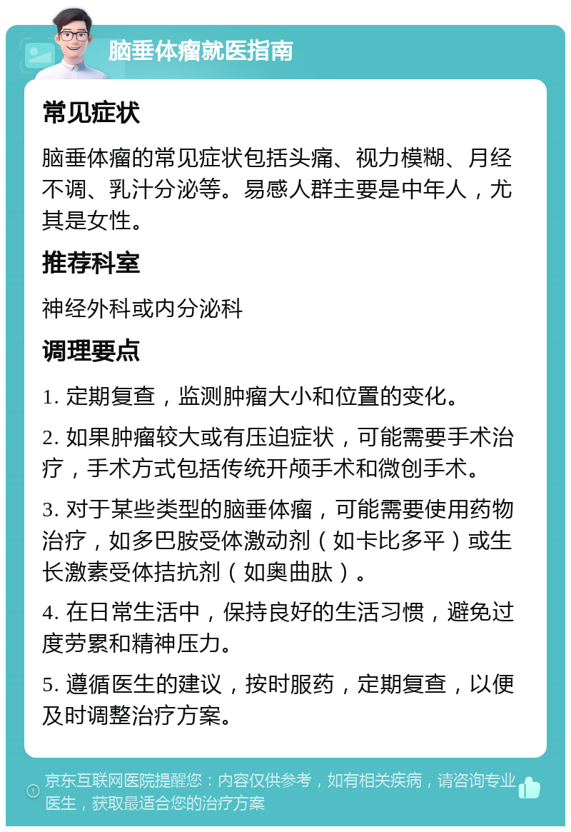 脑垂体瘤就医指南 常见症状 脑垂体瘤的常见症状包括头痛、视力模糊、月经不调、乳汁分泌等。易感人群主要是中年人，尤其是女性。 推荐科室 神经外科或内分泌科 调理要点 1. 定期复查，监测肿瘤大小和位置的变化。 2. 如果肿瘤较大或有压迫症状，可能需要手术治疗，手术方式包括传统开颅手术和微创手术。 3. 对于某些类型的脑垂体瘤，可能需要使用药物治疗，如多巴胺受体激动剂（如卡比多平）或生长激素受体拮抗剂（如奥曲肽）。 4. 在日常生活中，保持良好的生活习惯，避免过度劳累和精神压力。 5. 遵循医生的建议，按时服药，定期复查，以便及时调整治疗方案。