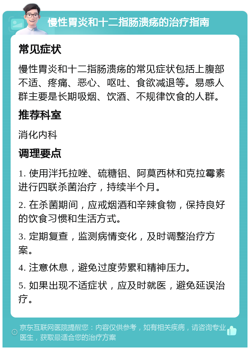 慢性胃炎和十二指肠溃疡的治疗指南 常见症状 慢性胃炎和十二指肠溃疡的常见症状包括上腹部不适、疼痛、恶心、呕吐、食欲减退等。易感人群主要是长期吸烟、饮酒、不规律饮食的人群。 推荐科室 消化内科 调理要点 1. 使用泮托拉唑、硫糖铝、阿莫西林和克拉霉素进行四联杀菌治疗，持续半个月。 2. 在杀菌期间，应戒烟酒和辛辣食物，保持良好的饮食习惯和生活方式。 3. 定期复查，监测病情变化，及时调整治疗方案。 4. 注意休息，避免过度劳累和精神压力。 5. 如果出现不适症状，应及时就医，避免延误治疗。