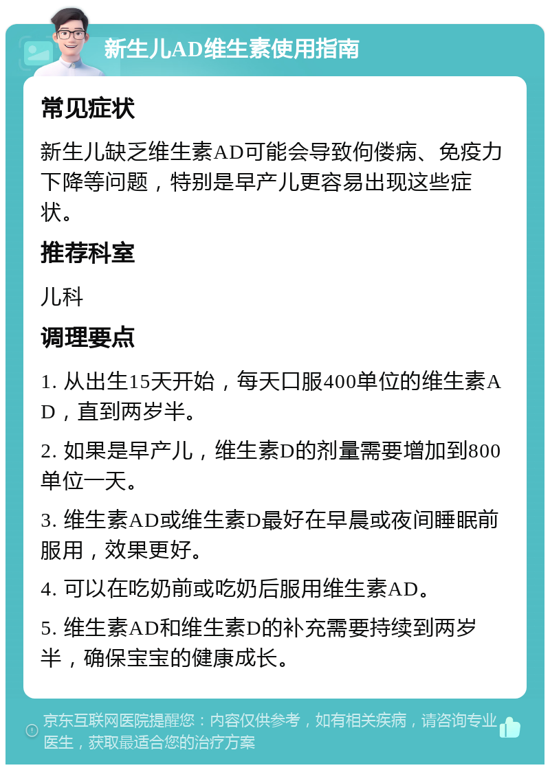 新生儿AD维生素使用指南 常见症状 新生儿缺乏维生素AD可能会导致佝偻病、免疫力下降等问题，特别是早产儿更容易出现这些症状。 推荐科室 儿科 调理要点 1. 从出生15天开始，每天口服400单位的维生素AD，直到两岁半。 2. 如果是早产儿，维生素D的剂量需要增加到800单位一天。 3. 维生素AD或维生素D最好在早晨或夜间睡眠前服用，效果更好。 4. 可以在吃奶前或吃奶后服用维生素AD。 5. 维生素AD和维生素D的补充需要持续到两岁半，确保宝宝的健康成长。