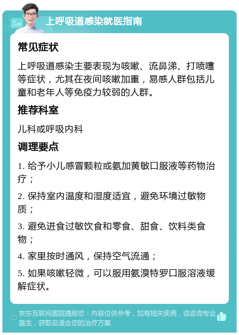 上呼吸道感染就医指南 常见症状 上呼吸道感染主要表现为咳嗽、流鼻涕、打喷嚏等症状，尤其在夜间咳嗽加重，易感人群包括儿童和老年人等免疫力较弱的人群。 推荐科室 儿科或呼吸内科 调理要点 1. 给予小儿感冒颗粒或氨加黄敏口服液等药物治疗； 2. 保持室内温度和湿度适宜，避免环境过敏物质； 3. 避免进食过敏饮食和零食、甜食、饮料类食物； 4. 家里按时通风，保持空气流通； 5. 如果咳嗽轻微，可以服用氨溴特罗口服溶液缓解症状。