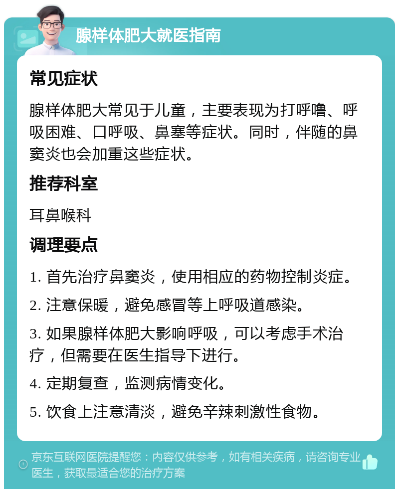 腺样体肥大就医指南 常见症状 腺样体肥大常见于儿童，主要表现为打呼噜、呼吸困难、口呼吸、鼻塞等症状。同时，伴随的鼻窦炎也会加重这些症状。 推荐科室 耳鼻喉科 调理要点 1. 首先治疗鼻窦炎，使用相应的药物控制炎症。 2. 注意保暖，避免感冒等上呼吸道感染。 3. 如果腺样体肥大影响呼吸，可以考虑手术治疗，但需要在医生指导下进行。 4. 定期复查，监测病情变化。 5. 饮食上注意清淡，避免辛辣刺激性食物。